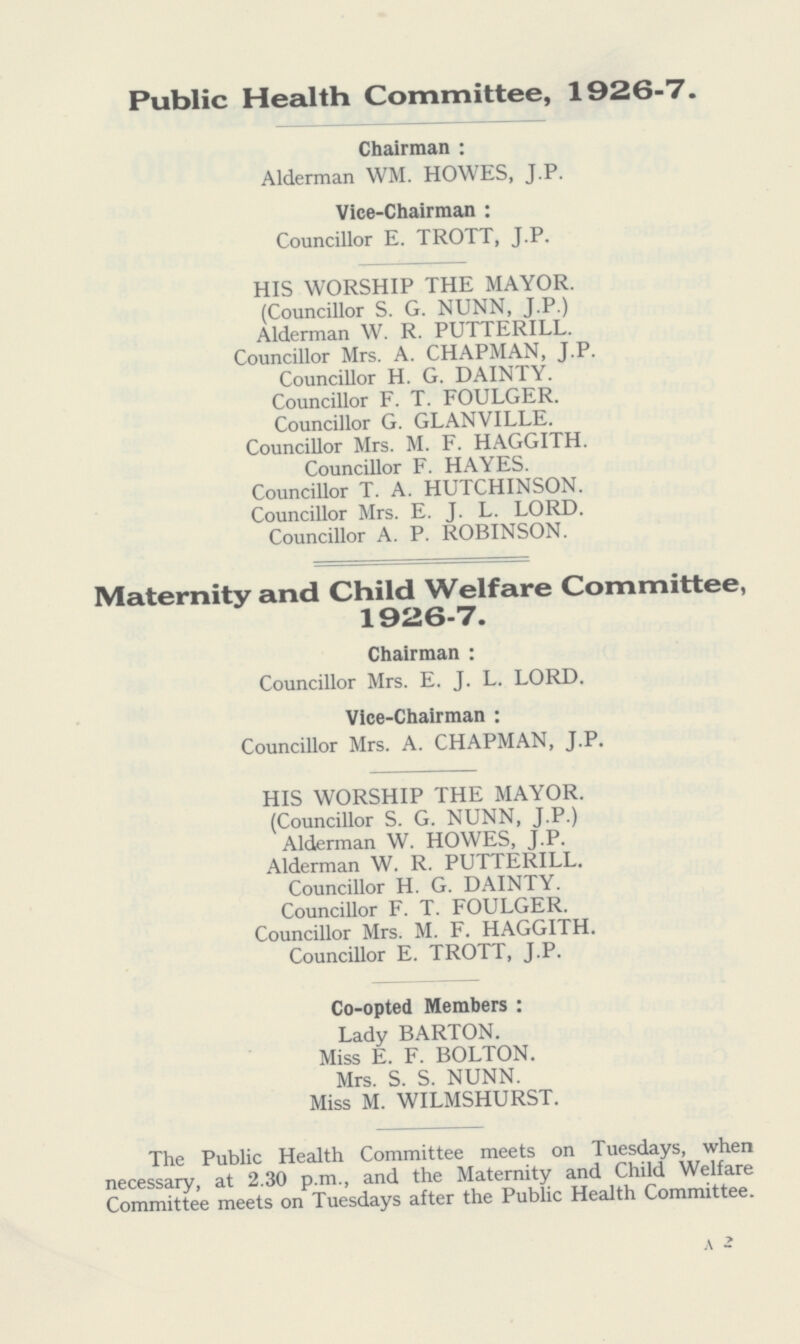 Public Health Committee, 1926-7. Chairman: Alderman WM. HOWES, J.P. Vice-Chairman: Councillor E. TROTT, J.P. HIS WORSHIP THE MAYOR. (Councillor S. G. NUNN, J.P.) Alderman W. R. PUTTERILL. Councillor Mrs. A. CHAPMAN, J.P. Councillor H. G. DAINTY. Councillor F. T. FOULGER. Councillor G. GLANVILLE. Councillor Mrs. M. F. HAGGITH. Councillor F. HAYES. Councillor T. A. HUTCHINSON. Councillor Mrs. E. J. L. LORD. Councillor A. P. ROBINSON. Maternity and Child Welfare Committee, 1926-7. Chairman : Councillor Mrs. E. J. L. LORD. Vice-Chairman : Councillor Mrs. A. CHAPMAN, J.P. HIS WORSHIP THE MAYOR. (Councillor S. G. NUNN, J.P.) Alderman W. HOWES, J.P. Alderman W. R. PUTTERILL. Councillor H. G. DAINTY. Councillor F. T. FOULGER. Councillor Mrs. M. F. HAGGITH. Councillor E. TROTT, J.P. Co-opted Members : Lady BARTON. Miss E. F. BOLTON. Mrs. S. S. NUNN. Miss M. WILMSHURST. The Public Health Committee meets on Tuesdays, when necessary, at 2.30 p.m., and the Maternity and Child Welfare Committee meets on Tuesdays after the Public Health Committee. A 2