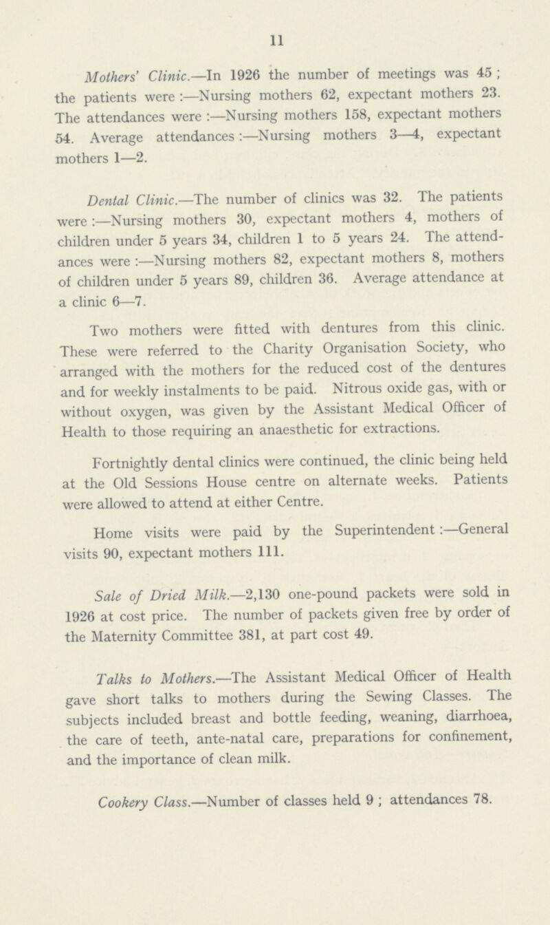 11 Mothers' Clinic.—In 1926 the number of meetings was 45; the patients were :—Nursing mothers 62, expectant mothers 23. The attendances were :—Nursing mothers 158, expectant mothers 54. Average attendances :—Nursing mothers 3—4, expectant mothers 1—2. Dental Clinic.—The number of clinics was 32. The patients were:—Nursing mothers 30, expectant mothers 4, mothers of children under 5 years 34, children 1 to 5 years 24. The attend ances were:—Nursing mothers 82, expectant mothers 8, mothers of children under 5 years 89, children 36. Average attendance at a clinic 6—7. Two mothers were fitted with dentures from this clinic. These were referred to the Charity Organisation Society, who arranged with the mothers for the reduced cost of the dentures and for weekly instalments to be paid. Nitrous oxide gas, with or without oxygen, was given by the Assistant Medical Officer of Health to those requiring an anaesthetic for extractions. Fortnightly dental clinics were continued, the clinic being held at the Old Sessions House centre on alternate weeks. Patients were allowed to attend at either Centre. Home visits were paid by the Superintendent:—General visits 90, expectant mothers 111. Sale of Dried Milk.—2,130 one-pound packets were sold in 1926 at cost price. The number of packets given free by order of the Maternity Committee 381, at part cost 49. Talks to Mothers.—The Assistant Medical Officer of Health gave short talks to mothers during the Sewing Classes. The subjects included breast and bottle feeding, weaning, diarrhoea, the care of teeth, ante-natal care, preparations for confinement, and the importance of clean milk. Cookery Class.—Number of classes held 9 ; attendances 78.