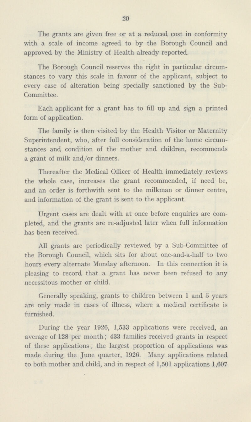 20 The grants are given free or at a reduced cost in conformity with a scale of income agreed to by the Borough Council and approved by the Ministry of Health already reported. The Borough Council reserves the right in particular circum stances to vary this scale in favour of the applicant, subject to every case of alteration being specially sanctioned by the Sub Committee. Each applicant for a grant has to fill up and sign a printed form of application. The family is then visited by the Health Visitor or Maternity Superintendent, who, after full consideration of the home circum stances and condition of the mother and children, recommends a grant of milk and/or dinners. Thereafter the Medical Officer of Health immediately reviews the whole case, increases the grant recommended, if need be, and an order is forthwith sent to the milkman or dinner centre, and information of the grant is sent to the applicant. Urgent cases are dealt with at once before enquiries are com pleted, and the grants are re-adjusted later when full information has been received. All grants are periodically reviewed by a Sub-Committee of the Borough Council, which sits for about one-and-a-half to two hours every alternate Monday afternoon. In this connection it is pleasing to record that a grant has never been refused to any necessitous mother or child. Generally speaking, grants to children between 1 and 5 years are only made in cases of illness, where a medical certificate is furnished. During the year 1926, 1,533 applications were received, an average of 128 per month; 433 families received grants in respect of these applications ; the largest proportion of applications was made during the June quarter, 1926. Many applications related to both mother and child, and in respect of 1,501 applications 1,607