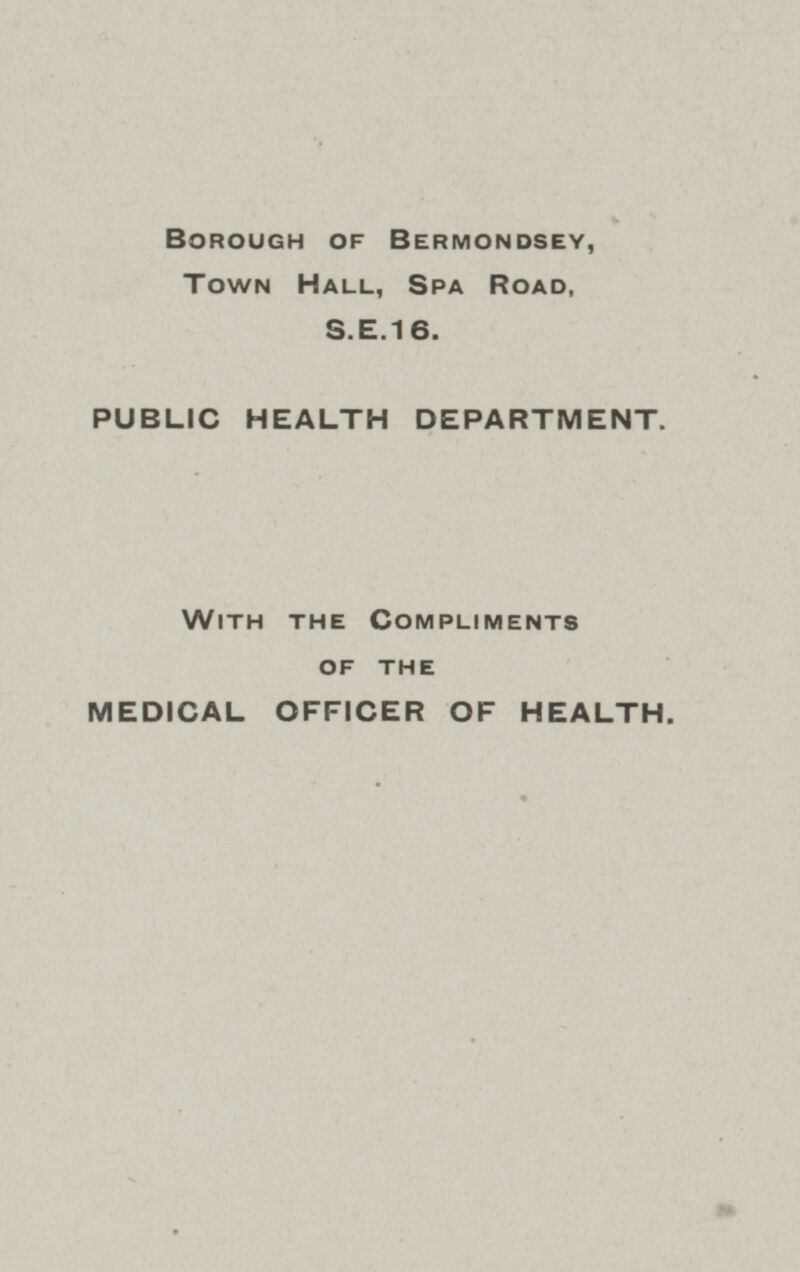 BOROUGH OF BERMONDSEY, Town Hall, Spa Road, S.E.16. PUBLIC HEALTH DEPARTMENT. WITH THE COMPLIMENTS OF THE MEDICAL OFFICER OF HEALTH.