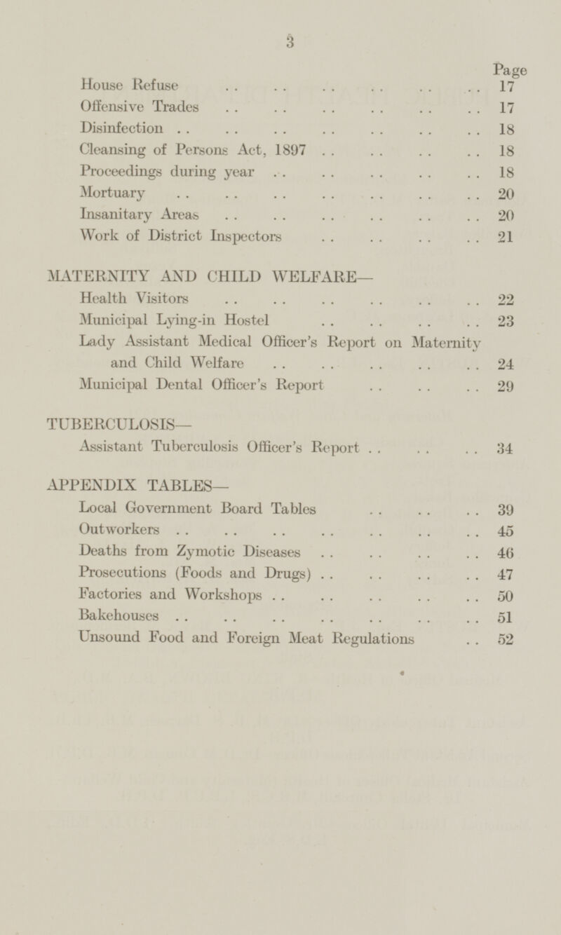 Page House Refuse 17 Offensive Trades 17 Disinfection 18 Cleansing of Persons Act, 1897 18 Proceedings during year 18 Mortuary 20 Insanitary Areas 20 Work of District Inspectors 21 MATERNITY AND CHILD WELFARE— Health Visitors 22 Municipal Lying-in Hostel 23 Lady Assistant Medical Officer's Report on Maternity and Child Welfare 24 Municipal Dental Officer's Report 29 TUBERCULOSIS— Assistant Tuberculosis Officer's Report 34 APPENDIX TABLES— Local Government Board Tables 39 Outworkers 45 Deaths from Zymotic Diseases 46 Prosecutions (Foods and Drugs) 47 Factories and Workshops 50 Bakehouses 51 Unsound Food and Foreign Meat Regulations 52
