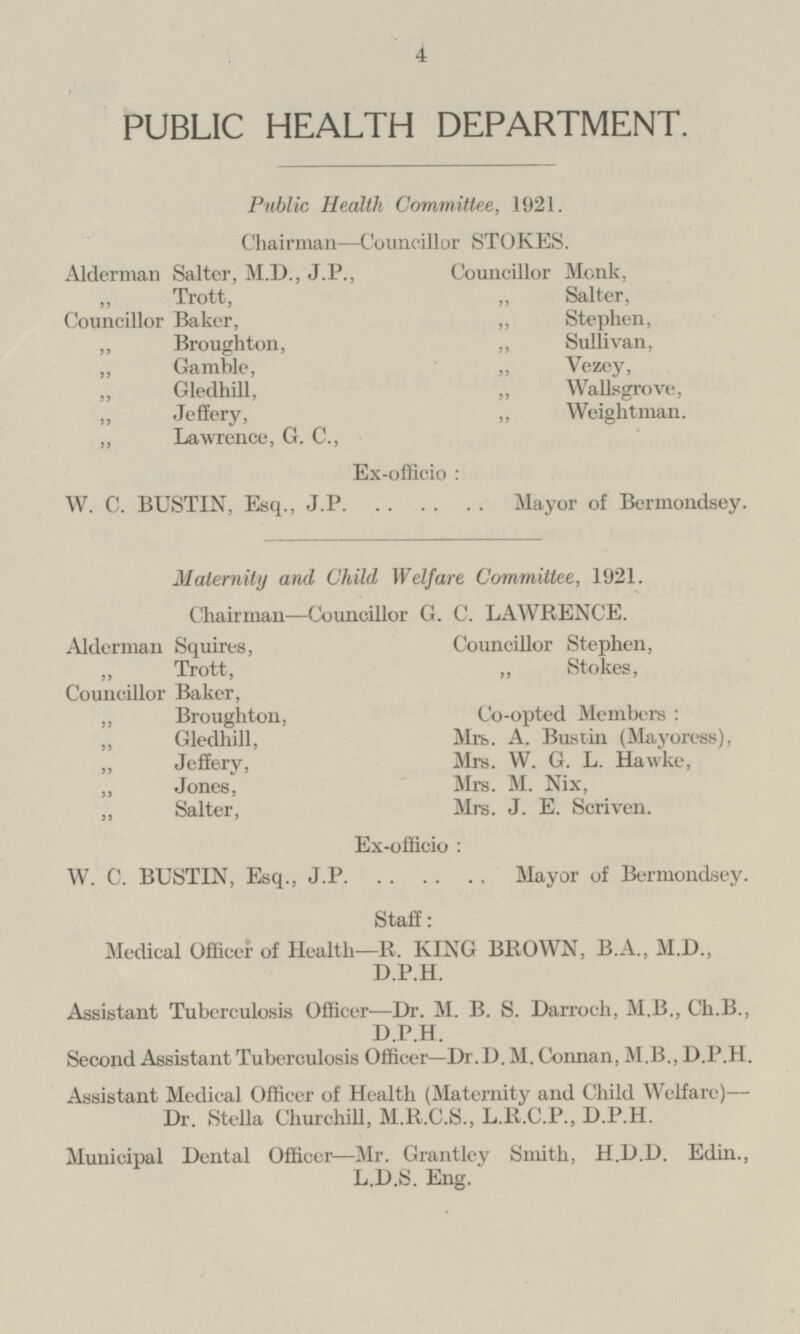 PUBLIC HEALTH DEPARTMENT. Public Health Committee, 1921. Chairman —Councillor STOKES. Alderman Salter, M.D., J.P., Councillor Monk, Trott, Councillor Baker, „ Salter, „ Stephen, „ Sullivan, „ Broughton, „ Gamble, „ Vezey, „ Gledhill, „ Wallsgrove, „ Weightman. „ Jeffery, „ Lawrence, G. C., Ex-officio: W. C. BUSTIN, Esq., J.P. Mayor of Bermondsey. Maternity and Child Welfare Committee, 1921. Chairman —Councillor G. C. LAWRENCE. Councillor Stephen, Alderman Squires, Trott, „ Stokes, Councillor Baker, Co-opted Members: „ Broughton, „ Gledhill, Mrs. A. Bustin (Mayoress), „ Jeffery, Mrs. W. G. L. Hawke, „ Jones, Mrs. M. Nix, „ Salter, Mrs. J. E. Scriven. Ex-officio: W. C. BUSTIN, Esq., J.P. Mayor of Bermondsey. Staff: Medical Officer of Health—R. KING BROWN, B.A., M.D., D.P.H. Assistant Tuberculosis Officer —Dr. M. B. S. Darroch, M.B., Ch.B., D.P.H. Second Assistant Tuberculosis Officer—Dr. D.M. Connan, M.B., D.P.H. Assistant Medical Officer of Health (Maternity and Child Welfare) — Dr. Stella Churchill, M.R.C.S., L.R.C.P., D.P.H. Municipal Dental Officer —Mr. Grantley Smith, H.D.D. Edin., L.D.S. Eng.