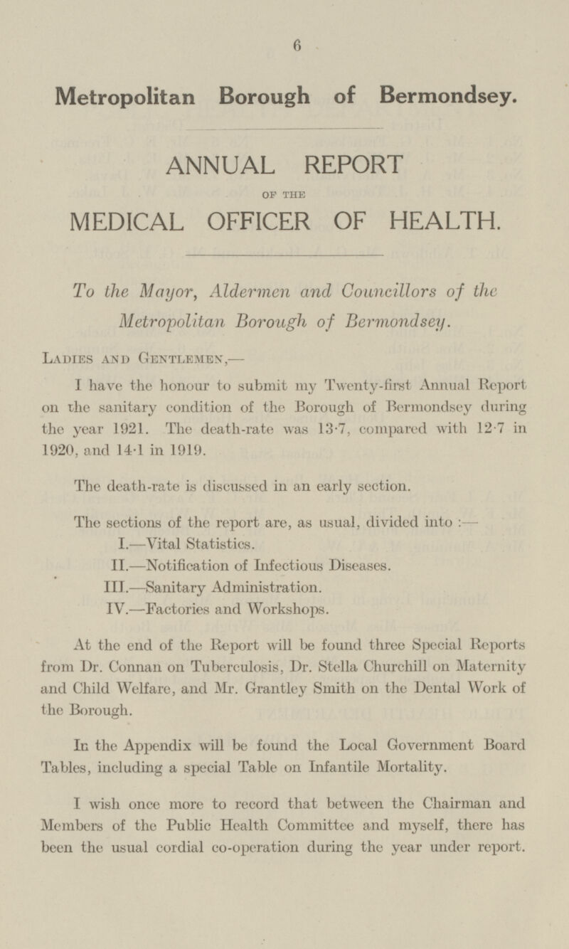 Metropolitan Borough of Bermondsey. ANNUAL REPORT Of THE MEDICAL OFFICER OF HEALTH. To the Mayor, Aldermen and Councillors of the Metropolitan Borough of Bermondsey. LADIES AND GENTLEMEN,- I have the honour to submit my Twenty-first Annual Report on the sanitary condition of the Borough of Bermondsey during the year 1921. The death-rate was 13.7, compared with 12.7 in 1920, and 14.1 in 1919. The death-rate is discussed in an early section. The sections of the report are, as usual, divided into:- I. —Vital Statistics. II.—Notification of Infectious Diseases. III. —Sanitary Administration. IV. —Factories and Workshops. At the end of the Report will be found three Special Reports from Dr. Connan on Tuberculosis, Dr. Stella Churchill on Maternity and Child Welfare, and Mr. Grantley Smith on the Dental Work of the Borough. In the Appendix will be found the Local Government Board Tables, including a special Table on Infantile Mortality. I wish once more to record that between the Chairman and Members of the Public Health Committee and myself, there has been the usual cordial co-operation during the year under report.