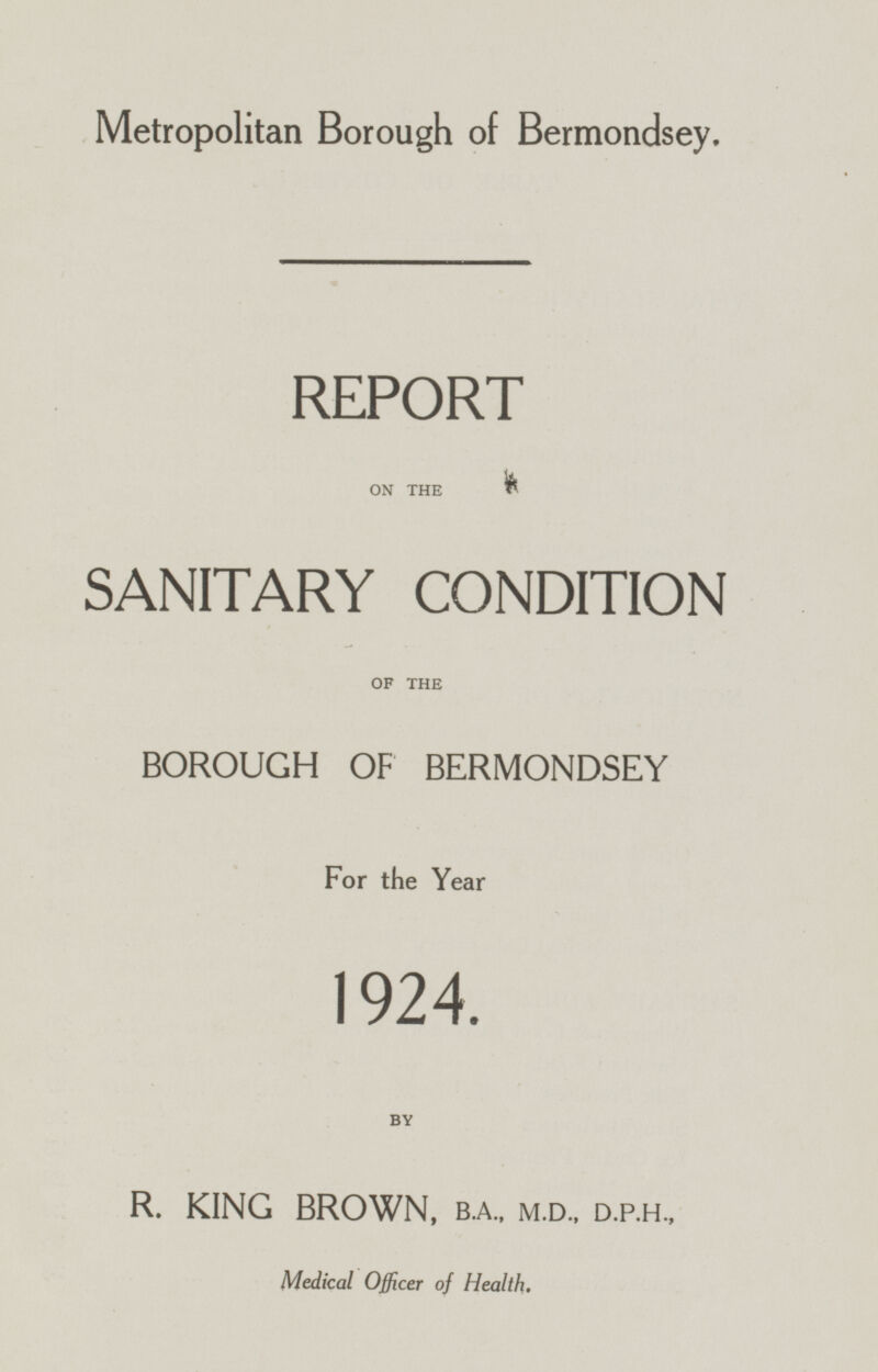 Metropolitan Borough of Bermondsey. REPORT ON THE SANITARY CONDITION OF THE BOROUGH OF BERMONDSEY For the Year 1924. BY R. KING BROWN, B.A.,M.D., D.P.H., Medical Officer of Health.