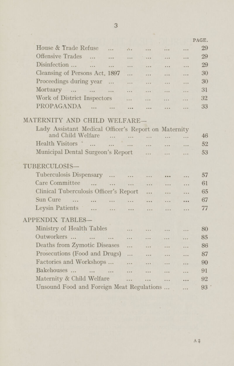 PAGE. House & Trade Refuse 29 Offensive Trades 29 Disinfection 29 Cleansing of Persons Act, 1897 30 Proceedings during year 30 Mortuary 31 Work of District Inspectors 32 PROPAGANDA 33 MATERNITY AND CHILD WELFARE— Lady Assistant Medical Officer's Report on Maternity and Child Welfare 46 Health Visitors 52 Municipal Dental Surgeon's Report 53 TUBERCULOSIS— Tuberculosis Dispensary 57 Care Committee 61 Clinical Tuberculosis Officer's Report 65 Sun Cure 67 Leysin Patients 77 APPENDIX TABLES— Ministry of Health Tables 80 Outworkers 85 Deaths from Zymotic Diseases 86 Prosecutions (Food and Drugs) 87 Factories and Workshops 90 Bakehouses 91 Maternity & Child Welfare 92 Unsound Food and Foreign Meat Regulations 93 A2
