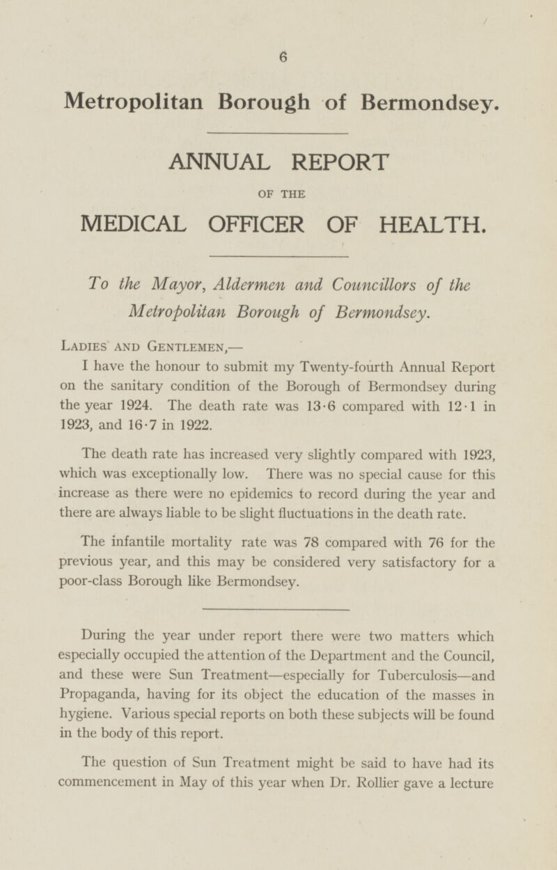 Metropolitan Borough of Bermondsey, ANNUAL REPORT OF THE MEDICAL OFFICER OF HEALTH. To the Mayor, Aldermen and Councillors of the Metropolitan Borough of Bermondsey. Ladies and Gentlemen, — I have the honour to submit my Twenty-fourth Annual Report on the sanitary condition of the Borough of Bermondsey during the year 1924. The death rate was 13.6 compared with 12.1 in 1923, and 16.7 in 1922. The death rate has increased very slightly compared with 1923, which was exceptionally low. There was no special cause for this increase as there were no epidemics to record during the year and there are always liable to be slight fluctuations in the death rate. The infantile mortality rate was 78 compared with 76 for the previous year, and this may be considered very satisfactory for a poor-class Borough like Bermondsey. During the year under report there were two matters which especially occupied the attention of the Department and the Council, and these were Sun Treatment—especially for Tuberculosis —and Propaganda, having for its object the education of the masses in hygiene. Various special reports on both these subjects will be found in the body of this report. The question of Sun Treatment might be said to have had its commencement in May of this year when Dr. Rolher gave a lecture