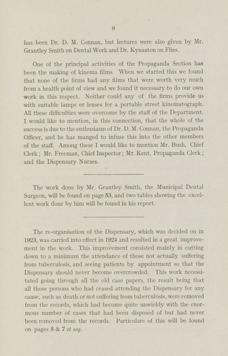 has been Dr. D. M. Connan, but lectures were also given by Mr. Grantley Smith on Dental Work and Dr. Kynaston on Flies. One of the principal activities of the Propaganda Section has been the making of kinema films. When we started this we found that none of the firms had any films that were worth very much from a health point of view and we found it necessary to do our own work in this respect. Neither could any of the firms provide us with suitable lamps or lenses for a portable street kinematograph. All these difficulties were overcome by the staff of the Department. I would like to mention, in this connection, that the whole of the success is due to the enthusiasm of Dr. D. M. Connan, the Propaganda Officer, and he has manged to infuse this into the other members of the staff. Among these I would like to mention Mr. Bush, Chief Clerk; Mr. Freeman, Chief Inspector; Mr. Kent, Propaganda Clerk; and the Dispensary Nurses. The work done by Mr. Grantley Smith, the Municipal Dental Surgeon, will be found on page 53, and two tables showing the excelent work done by him will be found in his report. The re-organisation of the Dispensary, which was decided on in 1923, was carried into effect in 1924 and resulted in a great improvement in the work. This improvement consisted mainly in cutting down to a minimum the attendance of those not actually suffering from tuberculosis, and seeing patients by appointment so that the Dispensary should never become overcrowded. This work necessitated going through all the old case papers, the result being that all those persons who had ceased attending the Dispensary for any cause, such as death or not suffering from tuberculosis, were removed from the records, which had become quite unwieldy with the enor mous number of cases that had been disposed of but had never been removed from the records. Particulars of this will be found on pages 5 & 7 et seq.