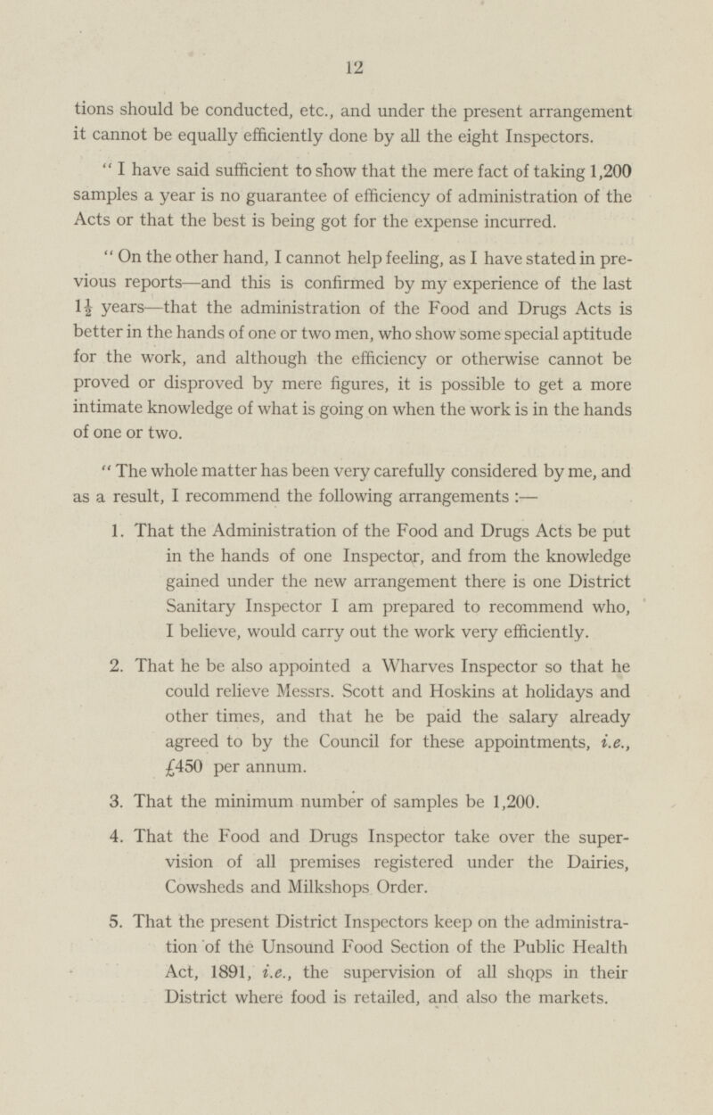 should be conducted, etc., and under the present arrangement it cannot be equally efficiently done by all the eight Inspectors.  I have said sufficient to show that the mere fact of taking 1,200 samples a year is no guarantee of efficiency of administration of the Acts or that the best is being got for the expense incurred.  On the other hand, I cannot help feeling, as I have stated in previous reports—and this is confirmed by my experience of the last 1½ years—that the administration of the Food and Drugs Acts is better in the hands of one or two men, who show some special aptitude for the work, and although the efficiency or otherwise cannot be proved or disproved by mere figures, it is possible to get a more intimate knowledge of what is going on when the work is in the hands of one or two.  The whole matter has been very carefully considered by me, and as a result, I recommend the following arrangements : — 1. That the Administration of the Food and Drugs Acts be put in the hands of one Inspector, and from the knowledge gained under the new arrangement there is one District Sanitary Inspector I am prepared to recommend who, I believe, would carry out the work very efficiently. 2. That he be also appointed a Wharves Inspector so that he could relieve Messrs. Scott and Hoskins at holidays and other times, and that he be paid the salary already agreed to by the Council for these appointments, i.e., £450 per annum. 3. That the minimum number of samples be 1,200. 4. That the Food and Drugs Inspector take over the supervison of all premises registered under the Dairies, Cowsheds and Milkshops Order. 5. That the present District Inspectors keep on the administration of the Unsound Food Section of the Public Health Act, 1891, i.e., the supervision of all shops in their District where food is retailed, and also the markets.