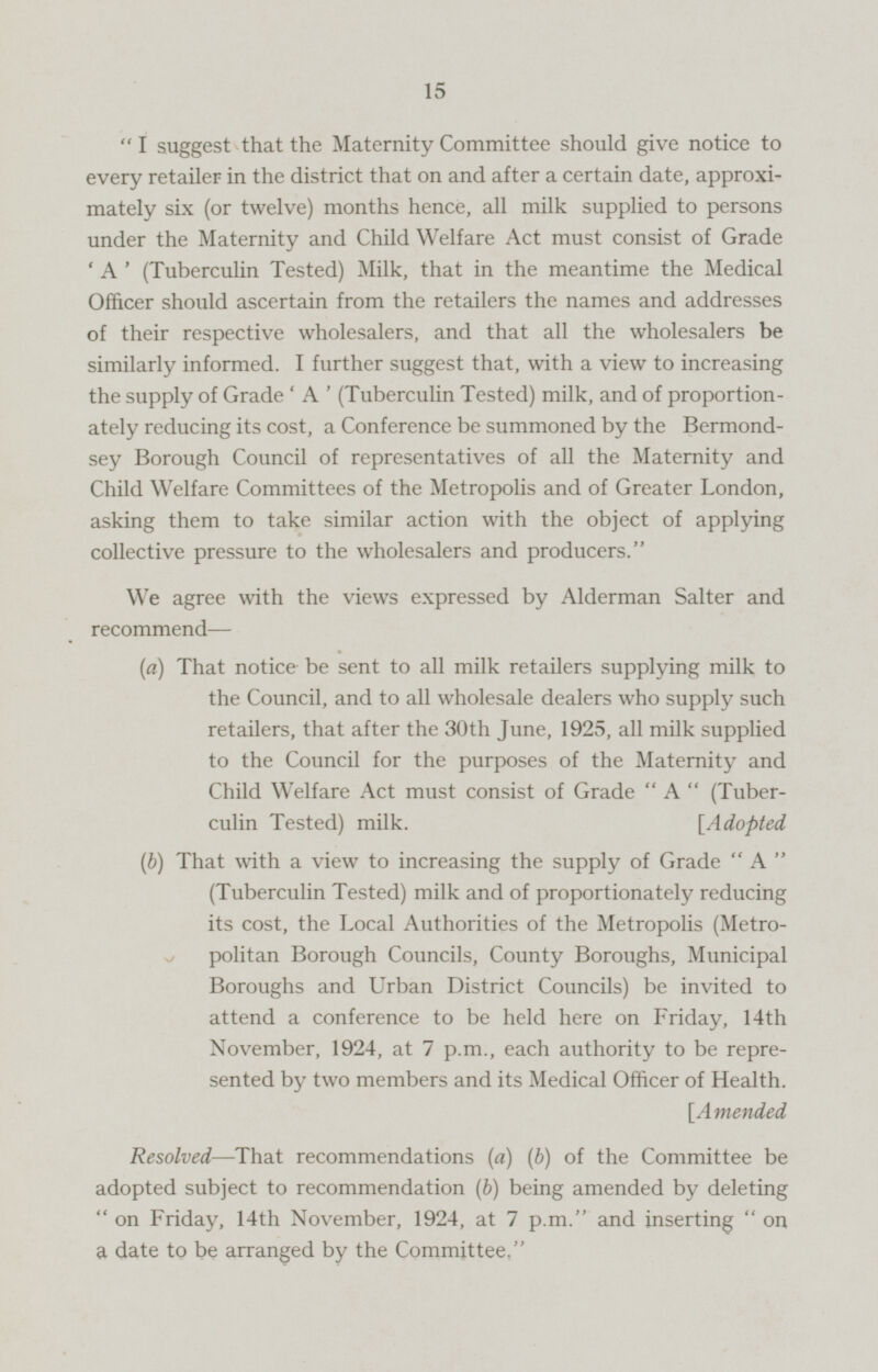 I suggest that the Maternity Committee should give notice to every retailer in the district that on and after a certain date, approximately six (or twelve) months hence, all milk supplied to persons under the Maternity and Child Welfare Act must consist of Grade ' A ' (Tuberculin Tested) Milk, that in the meantime the Medical Officer should ascertain from the retailers the names and addresses of their respective wholesalers, and that all the wholesalers be similarly informed. I further suggest that, with a view to increasing the supply of Grade ' A ' (Tuberculin Tested) milk, and of proportionatel reducing its cost, a Conference be summoned by the Bermondsey Borough Council of representatives of all the Maternity and Child Welfare Committees of the Metropolis and of Greater London, asking them to take similar action with the object of applying collective pressure to the wholesalers and producers. We agree with the views expressed by Alderman Salter and recommend— (a) That notice be sent to all milk retailers supplying milk to the Council, and to all wholesale dealers who supply such retailers, that after the 30th June, 1925, all milk supplied to the Council for the purposes of the Maternity and Child Welfare Act must consist of Grade  A  (Tuberculin Tested) milk. [Adopted (b) That with a view to increasing the supply of Grade  A  (Tuberculin Tested) milk and of proportionately reducing its cost, the Local Authorities of the Metropolis (Metropolitan Borough Councils, County Boroughs, Municipal Boroughs and Urban District Councils) be invited to attend a conference to be held here on Friday, 14th November, 1924, at 7 p.m., each authority to be repre sented by two members and its Medical Officer of Health. [Amended Resolved —That recommendations (a) (b) of the Committee be adopted subject to recommendation (b) being amended by deleting  on Friday, 14th November, 1924, at 7 p.m. and inserting  on a date to be arranged by the Committee,