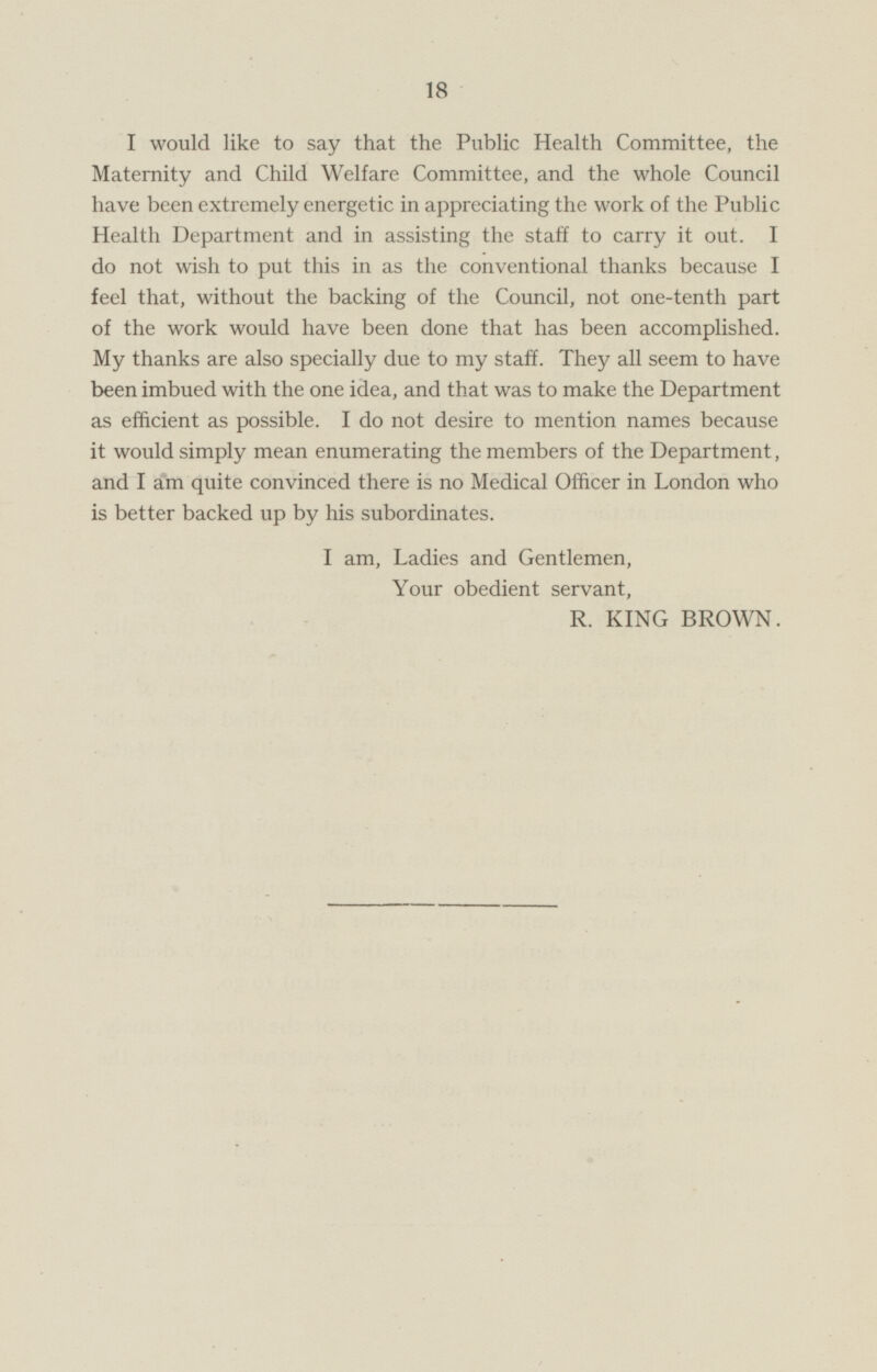 I would like to say that the Public Health Committee, the Maternity and Child Welfare Committee, and the whole Council have been extremely energetic in appreciating the work of the Public Health Department and in assisting the staff to carry it out. I do not wish to put this in as the conventional thanks because I feel that, without the backing of the Council, not one-tenth part of the work would have been done that has been accomplished. My thanks are also specially due to my staff. They all seem to have been imbued with the one idea, and that was to make the Department as efficient as possible. Ido not desire to mention names because it would simply mean enumerating the members of the Department, and I am quite convinced there is no Medical Officer in London who is better backed up by his subordinates. I am, Ladies and Gentlemen, Your obedient servant, R. KING BROWN.
