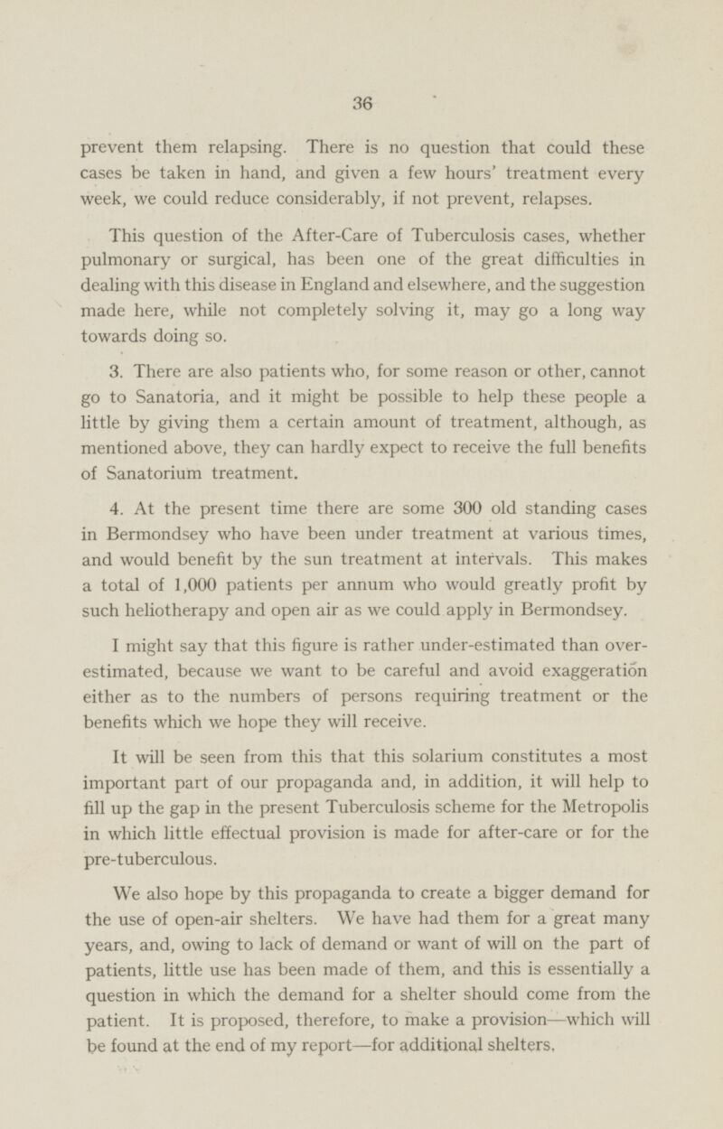 prevent them relapsing. There is no question that could these cases be taken in hand, and given a few hours' treatment every week, we could reduce considerably, if not prevent, relapses. This question of the After-Care of Tuberculosis cases, whether pulmonary or surgical, has been one of the great difficulties in dealing with this disease in England and elsewhere, and the suggestion made here, while not completely solving it, may go a long way towards doing so. 3. There are also patients who, for some reason or other, cannot go to Sanatoria, and it might be possible to help these people a little by giving them a certain amount of treatment, although, as mentioned above, they can hardly expect to receive the full benefits of Sanatorium treatment. 4. At the present time there are some 300 old standing cases in Bermondsey who have been under treatment at various times, and would benefit by the sun treatment at intervals. This makes a total of 1,000 patients per annum who would greatly profit by such heliotherapy and open air as we could apply in Bermondsey. I might say that this figure is rather under-estimated than overestimated, because we want to be careful and avoid exaggeration either as to the numbers of persons requiring treatment or the benefits which we hope they will receive. It will be seen from this that this solarium constitutes a most important part of our propaganda and, in addition, it will help to fill up the gap in the present Tuberculosis scheme for the Metropolis in which little effectual provision is made for after-care or for the pre-tuberculous. We also hope by this propaganda to create a bigger demand for the use of open-air shelters. We have had them for a great many years, and, owing to lack of demand or want of will on the part of patients, little use has been made of them, and this is essentially a question in which the demand for a shelter should come from the patient. It is proposed, therefore, to make a provision—which will be found at the end of my report —for additional shelters.