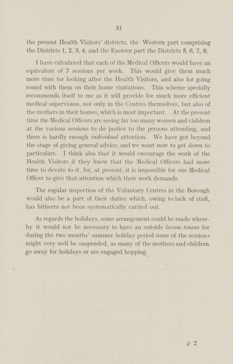 the present Health Visitors' districts, the Western part comprising the Districts 1, 2, 3, 4, and the Eastern part the Districts 5, 6, 7, 8. I have calculated that each of the Medical Officers would have an equivalent of 7 sessions per week. This would give them much more time for looking after the Health Visitors, and also for going round with them on their home visitations. This scheme specially recommends itself to me as it will provide for much more efficient medical supervision, not only in the Centres themselves, but also of the mothers in their homes, which is most important. At the present time the Medical Officers are seeing far too many women and children at the various sessions to do justice to the persons attending, and there is hardly enough individual attention. We have got beyond the stage of giving general advice, and we want now to get down to particulars. I think also that it would encourage the work of the Health Visitors if they knew that the Medical Officers had more time to devote to it, for, at present, it is impossible for one Medical Officer to give that attention which their work demands. The regular inspection of the Voluntary Centres in the Borough would also be a part of their duties which, owing to lack of staff, has hitherto not been systematically carried out. As regards the holidays, some arrangement could be made whereby it would not be necessary to have an outside locum tenens for during the two months' summer holiday period some of the sessions might very well be suspended, as many of the mothers and children go away for holidays or are engaged hopping. D 2