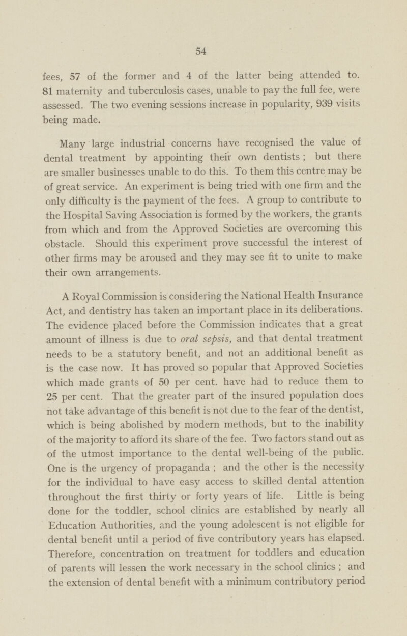 fees, 57 of the former and 4 of the latter being attended to. 81 maternity and tuberculosis cases, unable to pay the full fee, were assessed. The two evening sessions increase in popularity, 939 visits being made. Many large industrial concerns have recognised the value of dental treatment by appointing their own dentists ; but there are smaller businesses unable to do this. To them this centre may be of great service. An experiment is being tried with one firm and the only difficulty is the payment of the fees. A group to contribute to the Hospital Saving Association is formed by the workers, the grants from which and from the Approved Societies are overcoming this obstacle. Should this experiment prove successful the interest of other firms may be aroused and they may see fit to unite to make their own arrangements. A Royal Commission is considering the National Health Insurance Act, and dentistry has taken an important place in its deliberations. The evidence placed before the Commission indicates that a great amount of illness is due to oral sepsis, and that dental treatment needs to be a statutory benefit, and not an additional benefit as is the case now. It has proved so popular that Approved Societies which made grants of 50 per cent, have had to reduce them to 25 per cent. That the greater part of the insured population does not take advantage of this benefit is not due to the fear of the dentist, which is being abolished by modern methods, but to the inability of the majority to afford its share of the fee. Two factors stand out as of the utmost importance to the dental well-being of the public. One is the urgency of propaganda ; and the other is the necessity for the individual to have easy access to skilled dental attention throughout the first thirty or forty years of life. Little is being done for the toddler, school clinics are established by nearly all Education Authorities, and the young adolescent is not eligible for dental benefit until a period of five contributory years has elapsed. Therefore, concentration on treatment for toddlers and education of parents will lessen the work necessary in the school clinics ; and the extension of dental benefit with a minimum contributory period