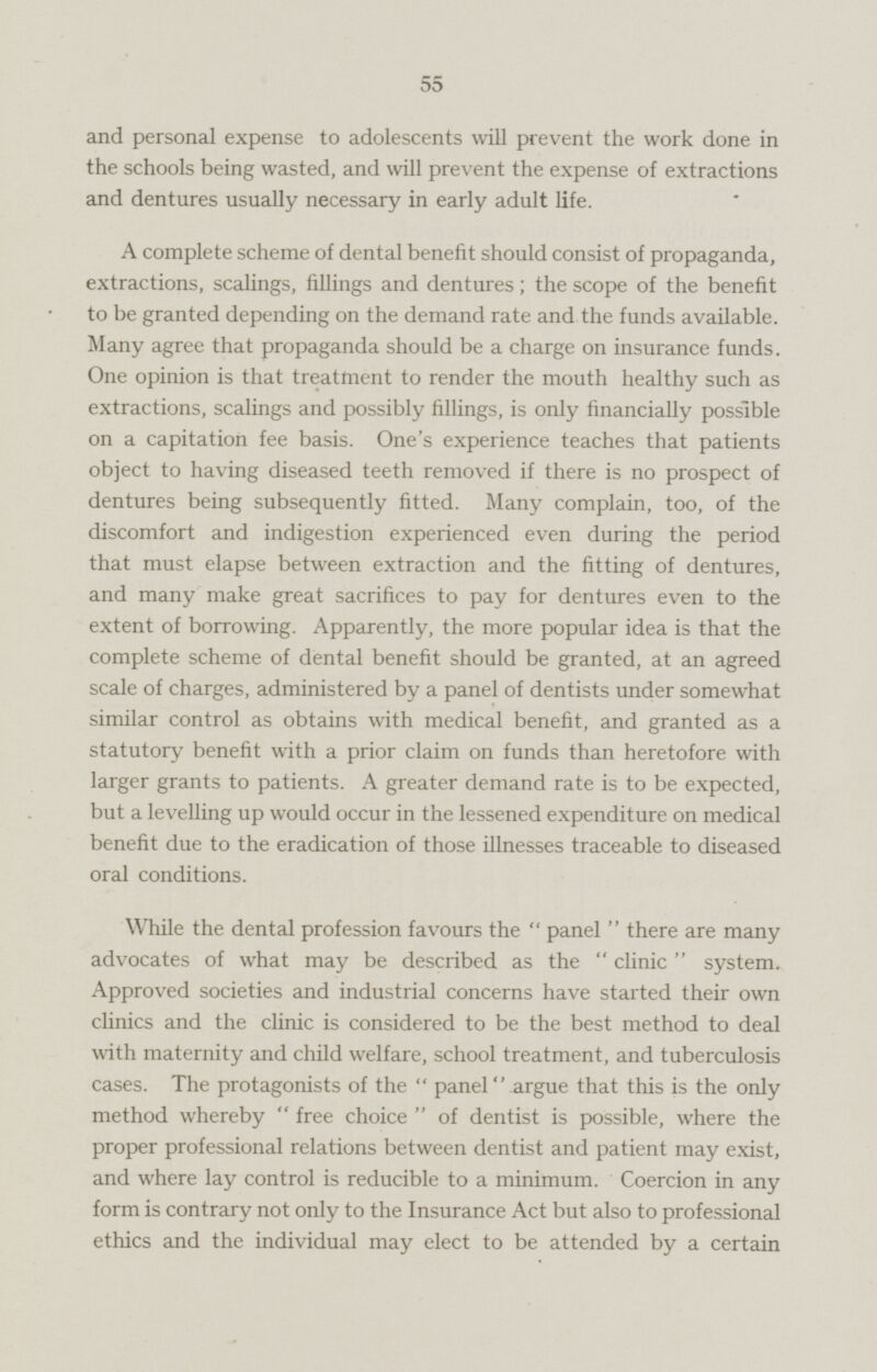 and personal expense to adolescents will prevent the work done in the schools being wasted, and will prevent the expense of extractions and dentures usually necessary in early adult life. A complete scheme of dental benefit should consist of propaganda, extractions, scalings, fillings and dentures; the scope of the benefit to be granted depending on the demand rate and the funds available. Many agree that propaganda should be a charge on insurance funds. One opinion is that treatment to render the mouth healthy such as extractions, scalings and possibly fillings, is only financially possible on a capitation fee basis. One's experience teaches that patients object to having diseased teeth removed if there is no prospect of dentures being subsequently fitted. Many complain, too, of the discomfort and indigestion experienced even during the period that must elapse between extraction and the fitting of dentures, and many make great sacrifices to pay for dentures even to the extent of borrowing. Apparently, the more popular idea is that the complete scheme of dental benefit should be granted, at an agreed scale of charges, administered by a panel of dentists under somewhat similar control as obtains with medical benefit, and granted as a statutory benefit with a prior claim on funds than heretofore with larger grants to patients. A greater demand rate is to be expected, but a levelling up would occur in the lessened expenditure on medical benefit due to the eradication of those illnesses traceable to diseased oral conditions. While the dental profession favours the  panel  there are many advocates of what may be described as the  clinic  system. Approved societies and industrial concerns have started their own clinics and the clinic is considered to be the best method to deal with maternity and child welfare, school treatment, and tuberculosis cases. The protagonists of the  panel argue that this is the only method whereby  free choice  of dentist is possible, where the proper professional relations between dentist and patient may exist, and where lay control is reducible to a minimum. Coercion in any form is contrary not only to the Insurance Act but also to professional ethics and the individual may elect to be attended by a certain