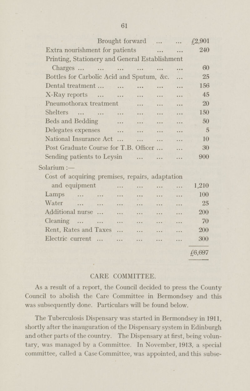 Brought forward £2,901 Extra nourishment for patients 240 Printing, Stationery and General Establishment Charges 60 Bottles for Carbolic Acid and Sputum, &c. 25 Dental treatment 156 X-Ray reports 45 Pneumothorax treatment 20 Shelters 150 Beds and Bedding 50 Delegates expenses 5 National Insurance Act 10 Post Graduate Course for T.B. Officer 30 Sending patients to Leysin 900 Solarium : — Cost of acquiring premises, repairs, adaptation and equipment 1,210 Lamps 100 Water 25 Additional nurse 200 Cleaning 70 Rent, Rates and Taxes 200 Electric current 300 £6,697 CARE COMMITTEE. As a result of a report, the Council decided to press the County Council to abolish the Care Committee in Bermondsey and this was subsequently done. Particulars will be found below. The Tuberculosis Dispensary was started in Bermondsey in 1911, shortly after the inauguration of the Dispensary system in Edinburgh and other parts of the country. The Dispensary at first, being voluntary, was managed by a Committee. In November, 1913, a special committee, called a Case Committee, was appointed, and this subse-