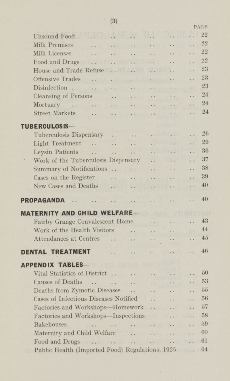 PAGE Unsound Food 22 Milk Premises 22 Milk Licenses 22 Food and Drugs 22 House and Trade Refuse 23 Offensive Trades 23 Disinfection 23 Cleansing of Persons 24 Mortuary 24 Street Markets 24 TUBERCULOSIS- Tuberculosis Dispensary 26 Light Treatment 29 Leysin Patients 36 Work of the Tuberculosis Dispensary 37 Summary of Notifications 38 Cases on the Register 39 New Cases and Deaths 40 PROPAGANDA 40 MATERNITY AND CHILD WELFARE- Fairby Grange Convalescent Home 43 Work of the Health Visitors 44 Attendances at Centres 45 DENTAL TREATMENT 46 APPENDIX TABLES- Vital Statistics of District 50 Causes of Deaths 53 Deaths from Zymotic Diseases 55 Cases of Infectious Diseases Notified 56 Factories and Workshops—Homework 57 Factories and Workshops —Inspections 58 Bakehouses 59 Maternity and Child Welfare 60 Food and Drugs 61 Public Health (Imported Food) Regulations, 1925 64
