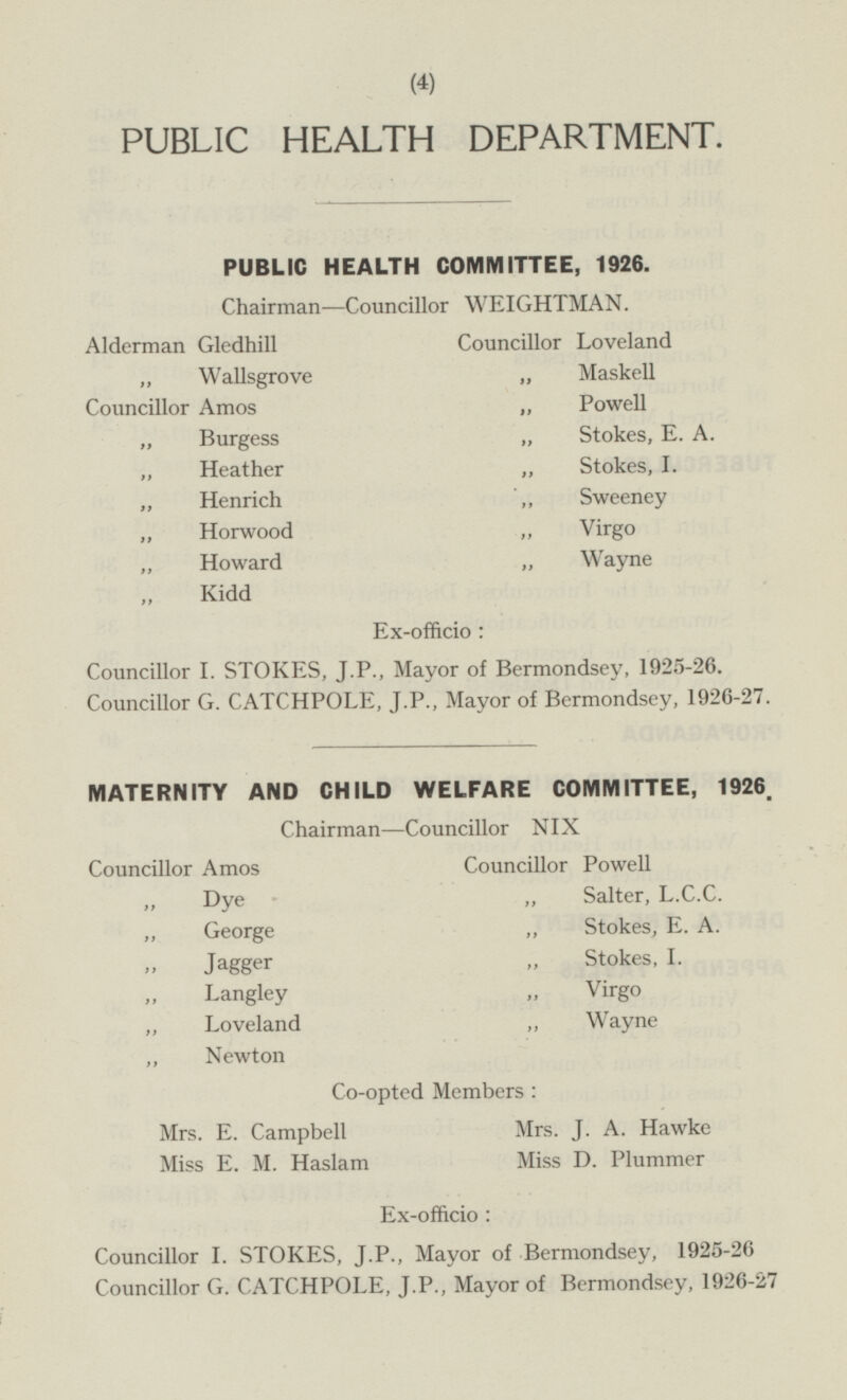PUBLIC HEALTH DEPARTMENT. PUBLIC HEALTH COMMITTEE, 1926. Chairman —Councillor WEIGHTMAN. Councillor Loveland Alderman Gledhill „ Wallsgrove „ Maskell „ Powell Councillor Amos „ Stokes, E. A. „ Burgess „ Stokes, I. „ Heather „ Henrich „ Sweeney „ Horwood „ Virgo „ Howard „ Wayne „ Kidd Ex-officio : Councillor I. STOKES, J.P., Mayor of Bermondsey, 1925-26. Councillor G. CATCHPOLE, J.P., Mayor of Bermondsey, 1926-27. MATERNITY AND CHILD WELFARE COMMITTEE, 1926. Chairman —Councillor NIX Councillor Amos Councillor Powell „ Salter, L.C.C. „ Dye Stokes, E. A. „ George „ Stokes, I. „ Jagger „ Langley „ Virgo „ Wayne „ Loveland „ Newton Co-opted Members: Mrs. E. Campbell Mrs. J. A. Hawke Miss D. Plummer Miss E. M. Haslam Ex-officio : Councillor I. STOKES, J.P., Mayor of Bermondsey, 1925-26 Councillor G. CATCHPOLE, J.P., Mayor of Bermondsey, 1926-27