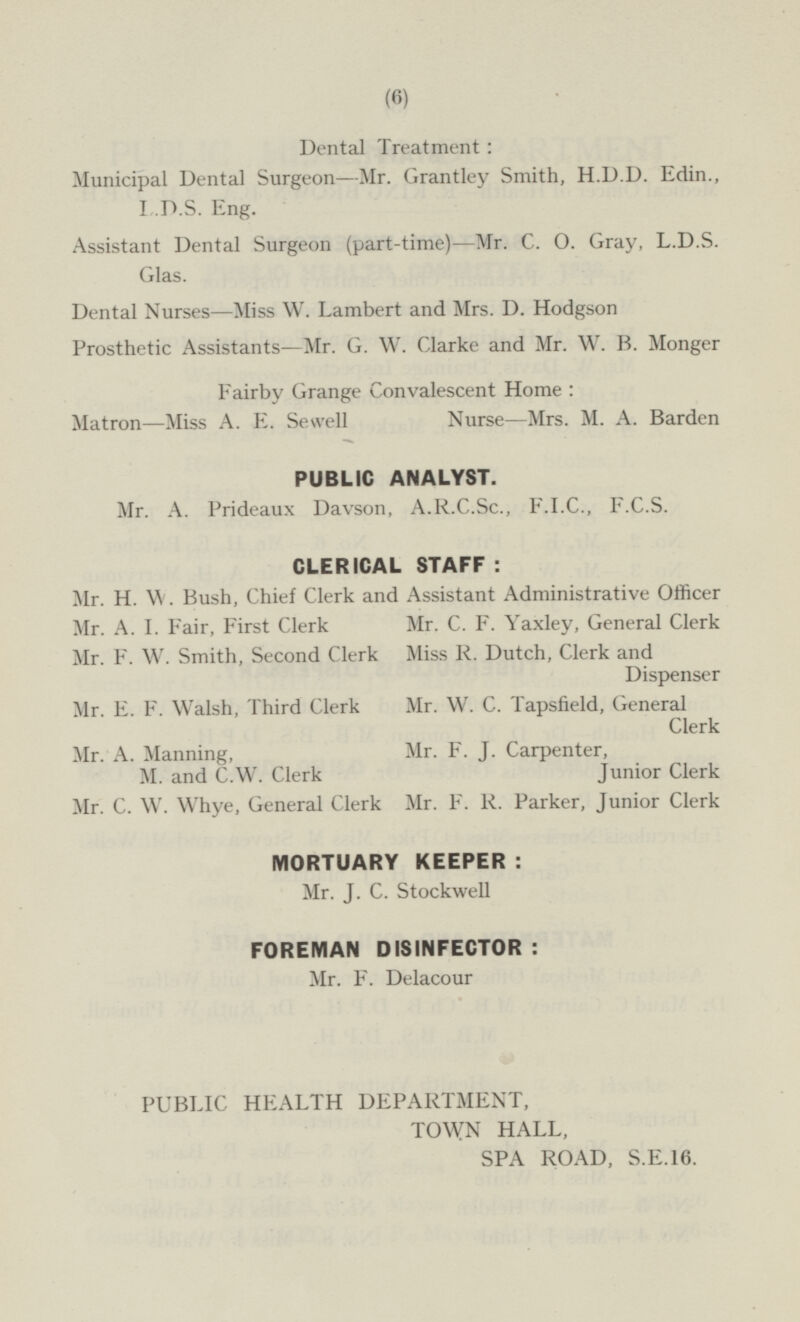 Dental Treatment : Municipal Dental Surgeon —Mr. Grantley Smith, H.D.D. Edin., L.D.S. Eng. Assistant Dental Surgeon (part-time) —Mr. C. O. Gray, L.D.S. Glas. Dental Nurses—Miss W. Lambert and Mrs. D. Hodgson Prosthetic Assistants—Mr. G. W. Clarke and Mr. W. B. Monger Fairby Grange Convalescent Home : Matron —Miss A. E. Sewell Nurse —Mrs. M. A. Barden PUBLIC ANALYST. Mr. A. Prideaux Davson, A.R.C.Sc., F.I.C., F.C.S. CLERICAL STAFF : Mr. H. W. Bush, Chief Clerk and Assistant Administrative Officer Mr. C. F. Yaxley, General Clerk Mr. A.I. Fair, First Clerk Mr. F. W. Smith, Second Clerk Miss R. Dutch, Clerk and Dispenser Mr. E. F. Walsh, Third Clerk Mr. W. C. Tapsfield, General Clerk Mr. A. Manning, M. and C.W. Clerk Mr. F. J. Carpenter, Junior Clerk Mr. F. R. Parker, Junior Clerk Mr. C. W. Whye, General Clerk MORTUARY KEEPER : Mr. J. C. Stockwell FOREMAN DISINFECTOR: Mr. F. Delacour PUBLIC HEALTH DEPARTMENT, TOWN HALL, SPA ROAD, S.E.16.