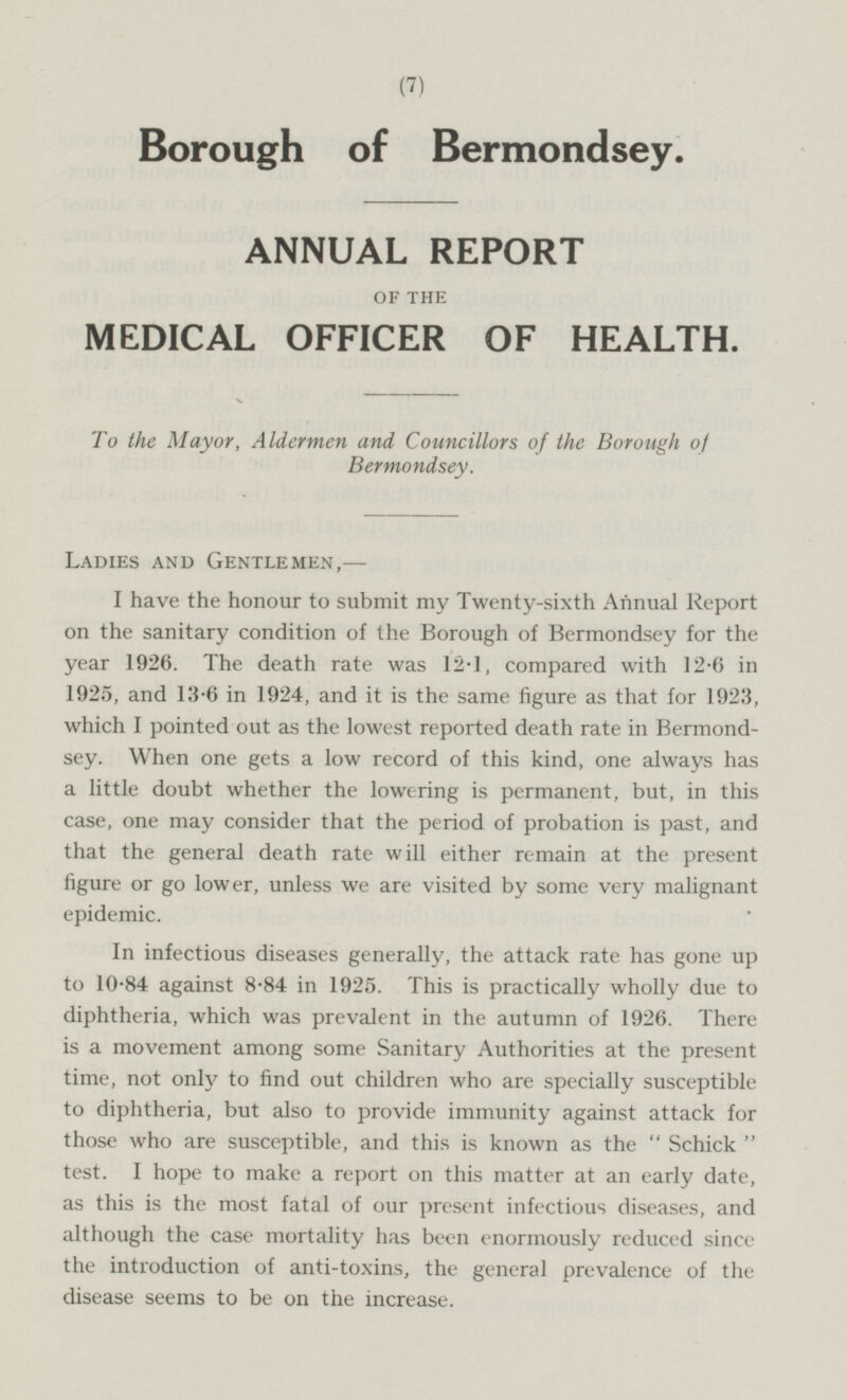 Borough of Bermondsey. ANNUAL REPORT OF THE MEDICAL OFFICER OF HEALTH. To the Mayor, Aldermen and Councillors of the Borough of Bermondsey. Ladies and Gentlemen, — I have the honour to submit my Twenty-sixth Annual Report on the sanitary condition of the Borough of Bermondsey for the year 1926. The death rate was 12.1, compared with 12.6 in 1925, and 13.6 in 1924, and it is the same figure as that for 1923, which I pointed out as the lowest reported death rate in Bermondsey. When one gets a low record of this kind, one always has a little doubt whether the lowering is permanent, but, in this case, one may consider that the period of probation is past, and that the general death rate will either remain at the present figure or go lower, unless we are visited by some very malignant epidemic. In infectious diseases generally, the attack rate has gone up to 10.84 against 8.84 in 1925. This is practically wholly due to diphtheria, which was prevalent in the autumn of 1926. There is a movement among some Sanitary Authorities at the present time, not only to find out children who are specially susceptible to diphtheria, but also to provide immunity against attack for those who are susceptible, and this is known as the Schick test. I hope to make a report on this matter at an early date, as this is the most fatal of our present infectious diseases, and although the case mortality has been enormously reduced since the introduction of anti-toxins, the general prevalence of the disease seems to be on the increase.