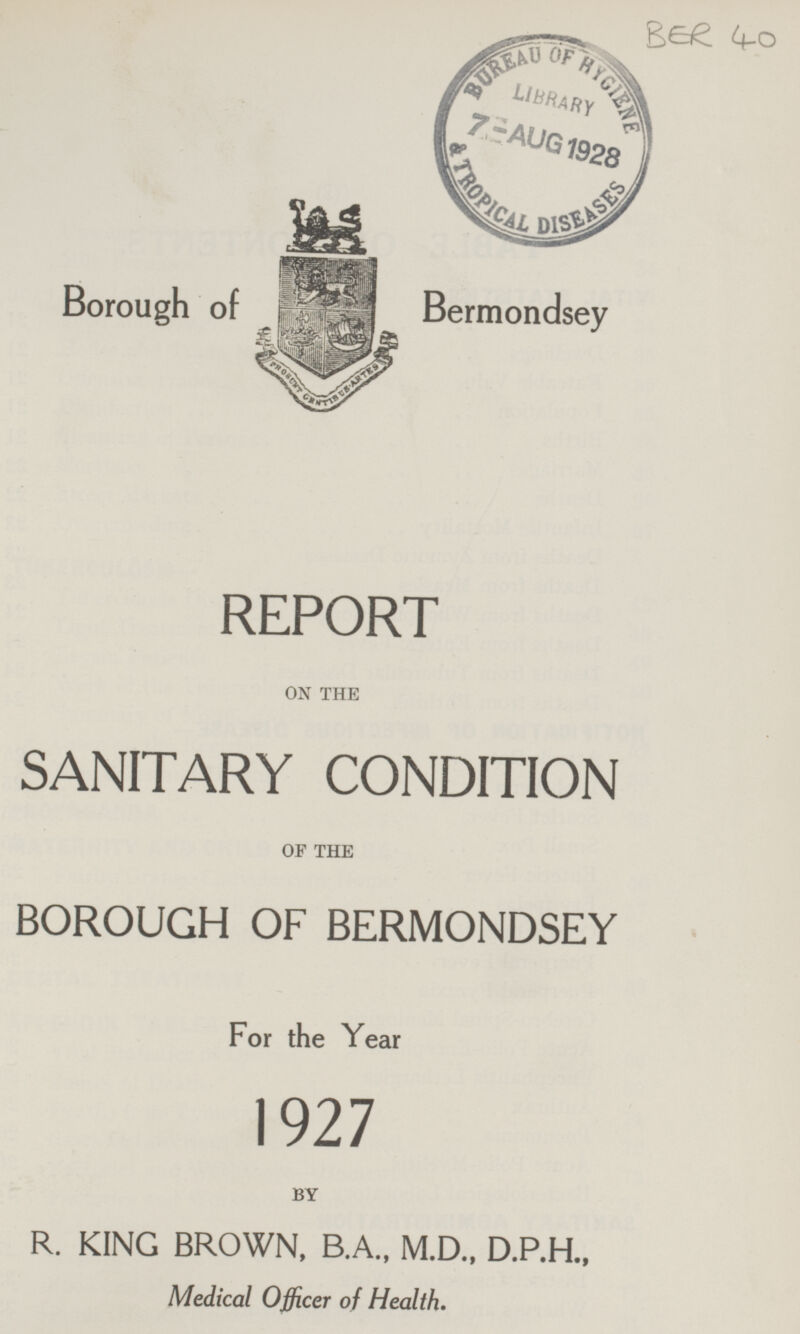 BER 40 Borough of Bermondsey REPORT ON THE SANITARY CONDITION OF THE BOROUGH OF BERMONDSEY For the Year 1927 BY R. KING BROWN, B.A., M.D., D.P.H., Medical Officer of Health.