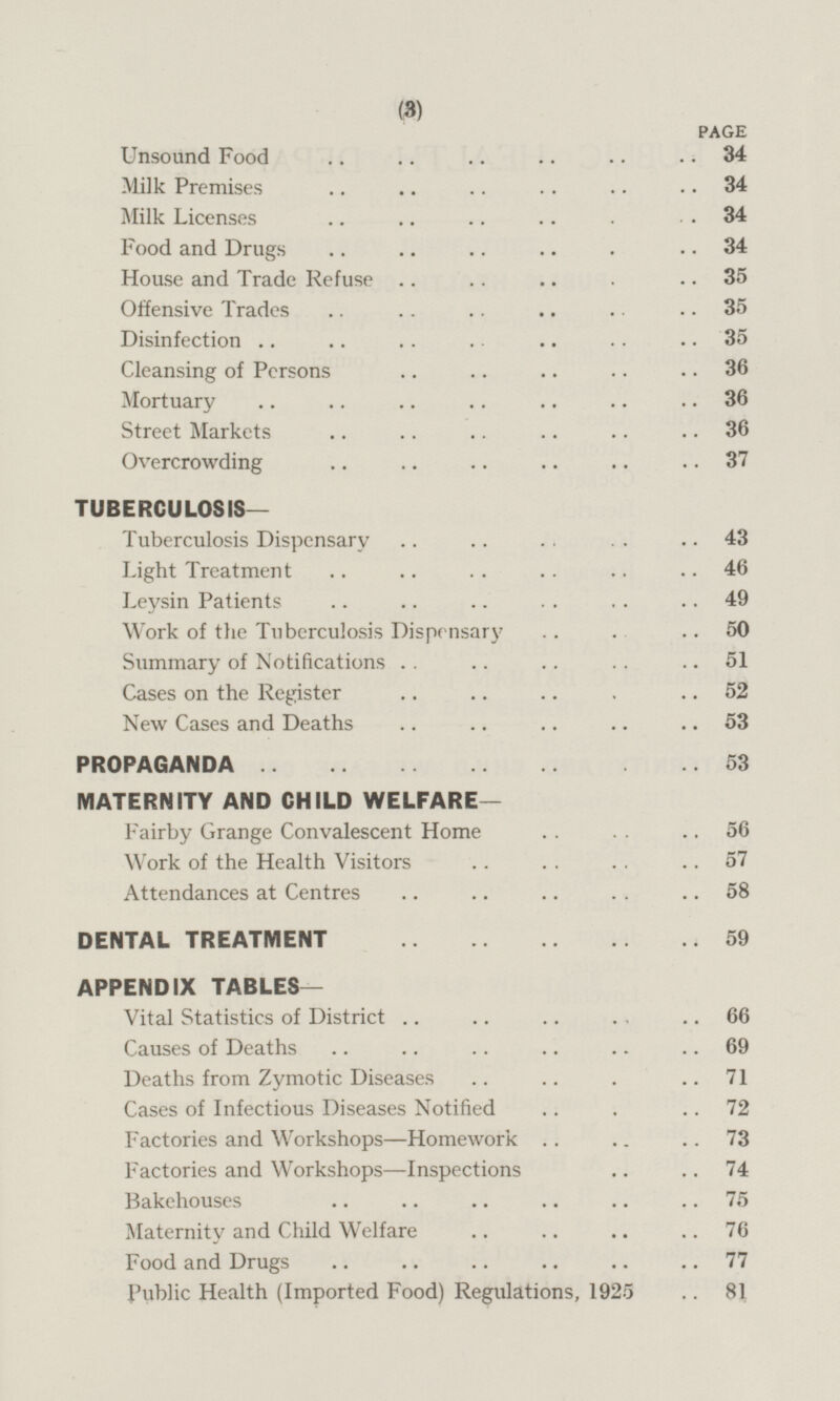 PAGE Unsound Food 34 Milk Premises 34 Milk Licenses 34 Food and Drugs 34 House and Trade Refuse 35 Offensive Trades 35 Disinfection 35 Cleansing of Persons 36 Mortuary 36 Street Markets 36 Overcrowding 37 TUBERCULOSIS- Tuberculosis Dispensary 43 Light Treatment 46 Levsin Patients 49 Work of the Tuberculosis Dispensary 50 Summary of Notifications 51 Cases on the Register 52 New Cases and Deaths 53 PROPAGANDA 53 MATERNITY AND CHILD WELFARE— Fairby Grange Convalescent Home 56 Work of the Health Visitors 57 Attendances at Centres 58 DENTAL TREATMENT 59 APPENDIX TABLES— Vital Statistics of District 66 Causes of Deaths 69 Deaths from Zymotic Diseases 71 Cases of Infectious Diseases Notified 72 Factories and Workshops—Homework 73 Factories and Workshops—Inspections 74 Bakehouses 75 Maternity and Child Welfare 76 Food and Drugs 77 Public Health (Imported Food) Regulations, 1925 81