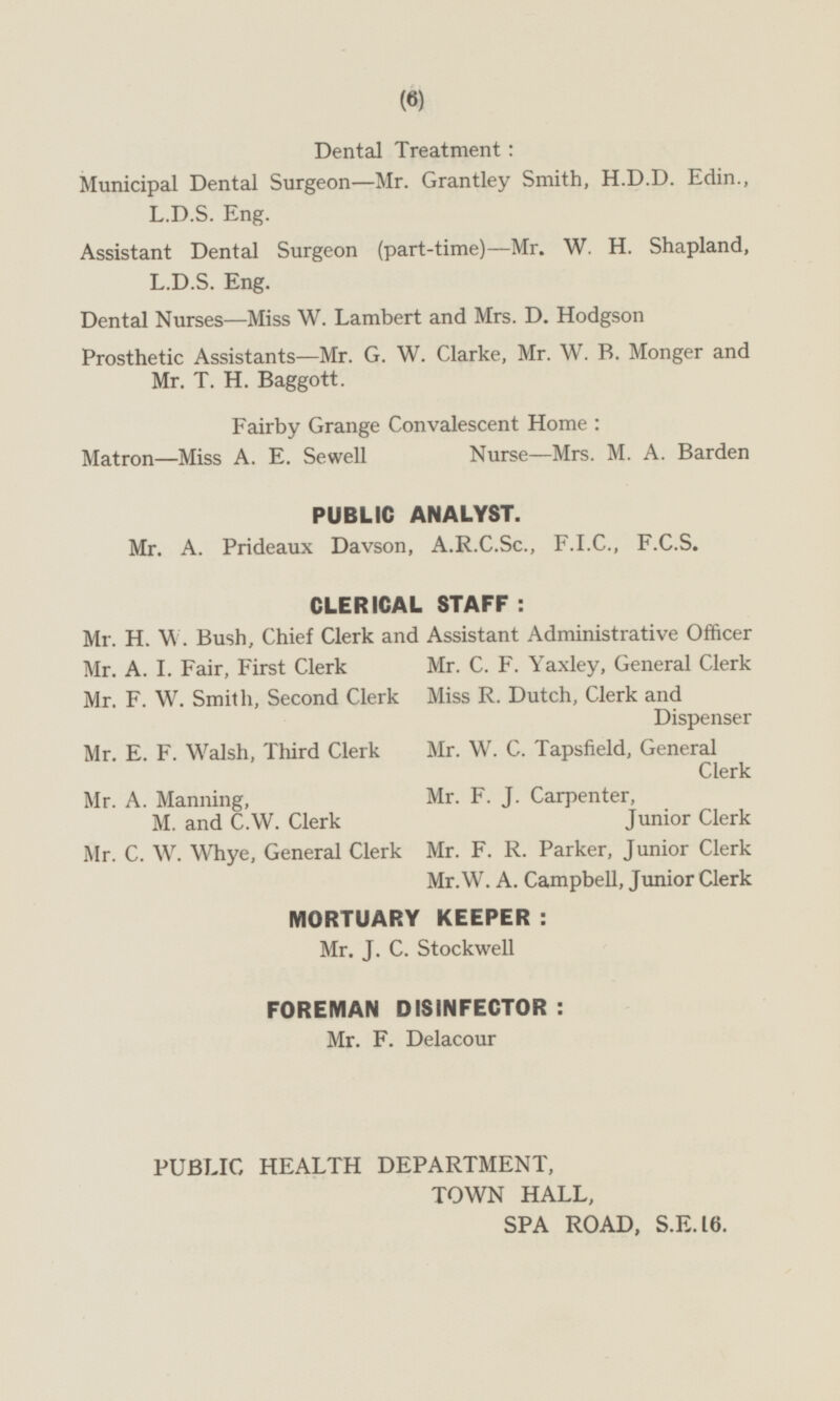 Dental Treatment: Municipal Dental Surgeon—Mr. Grantley Smith, H.D.D. Edin., L.D.S. Eng. Assistant Dental Surgeon (part-time)— Mr. W. H. Shapland, L.D.S. Eng. Dental Nurses—Miss W. Lambert and Mrs. D. Hodgson Prosthetic Assistants—Mr. G. W. Clarke, Mr. W. B. Monger and Mr. T. H. Baggott. Fairby Grange Convalescent Home: Nurse—Mrs. M. A. Barden Matron—Miss A. E. Sewell PUBLIC ANALYST. Mr. A. Prideaux Davson, A.R.C.Sc., F.I.C., F.C.S. CLERICAL STAFF: Mr. H.W.Bush, Chief Clerk and Assistant Administrative Officer Mr. A. I. Fair, First Clerk Mr. C. F. Yaxley, General Clerk Miss R. Dutch, Clerk and Dispenser Mr. F. W. Smith, Second Clerk Mr. E. F. Walsh, Third Clerk Mr. W. C. Tapsfield, General Clerk Mr. F. J. Carpenter, Junior Clerk Mr. A. Manning, M. and C.W. Clerk Mr. C. W. Whye, General Clerk Mr. F. R. Parker, Junior Clerk Mr.W. A. Campbell, Junior Clerk MORTUARY KEEPER: Mr. J. C. Stockwell FOREMAN DISINFECTOR: Mr. F. Delacour PUBLIC HEALTH DEPARTMENT, TOWN HALL, SPA ROAD, S.E.16.