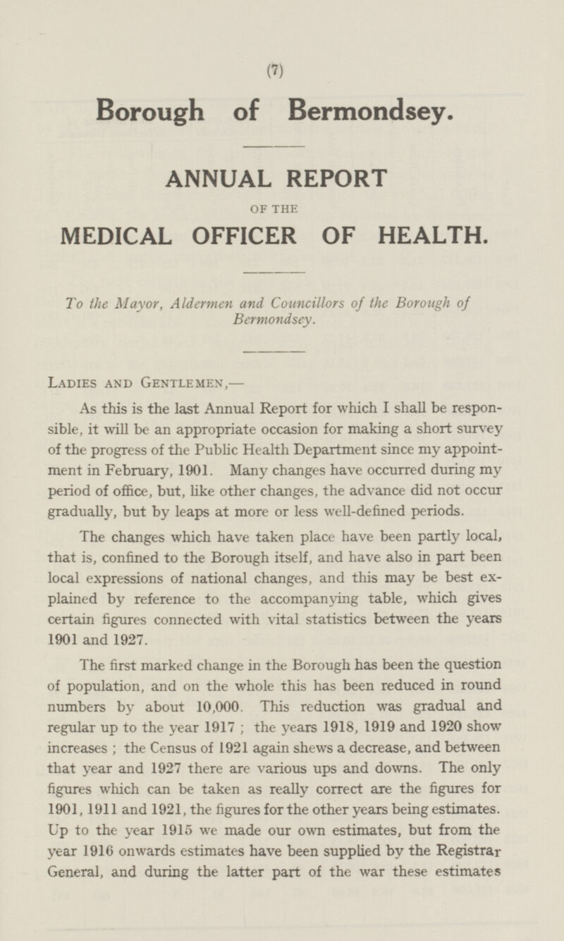 Borough of Bermondsey. ANNUAL REPORT OF THE MEDICAL OFFICER OF HEALTH. To the Mayor, Aldermen and Councillors of the Borough of Bermondsey. LADIES AND GENTLEMEN, — As this is the last Annual Report for which I shall be responsible, it will be an appropriate occasion for making a short survey of the progress of the Public Health Department since my appointment in February, 1901. Many changes have occurred during my period of office, but, like other changes, the advance did not occur gradually, but by leaps at more or less well-defined periods. The changes which have taken place have been partly local, that is, confined to the Borough itself, and have also in part been local expressions of national changes, and this may be best explained by reference to the accompanying table, which gives certain figures connected with vital statistics between the years 1901 and 1927. The first marked change in the Borough has been the question of population, and on the whole this has been reduced in round numbers by about 10,000. This reduction was gradual and regular up to the year 1917 ; the years 1918, 1919 and 1920 show increases ; the Census of 1921 again shews a decrease, and between that year and 1927 there are various ups and downs. The only figures which can be taken as really correct are the figures for 1901,1911 and 1921, the figures for the other years being estimates. Up to the year 1915 we made our own estimates, but from the year 1916 onwards estimates have been supplied by the Registrar General, and during the latter part of the war these estimates