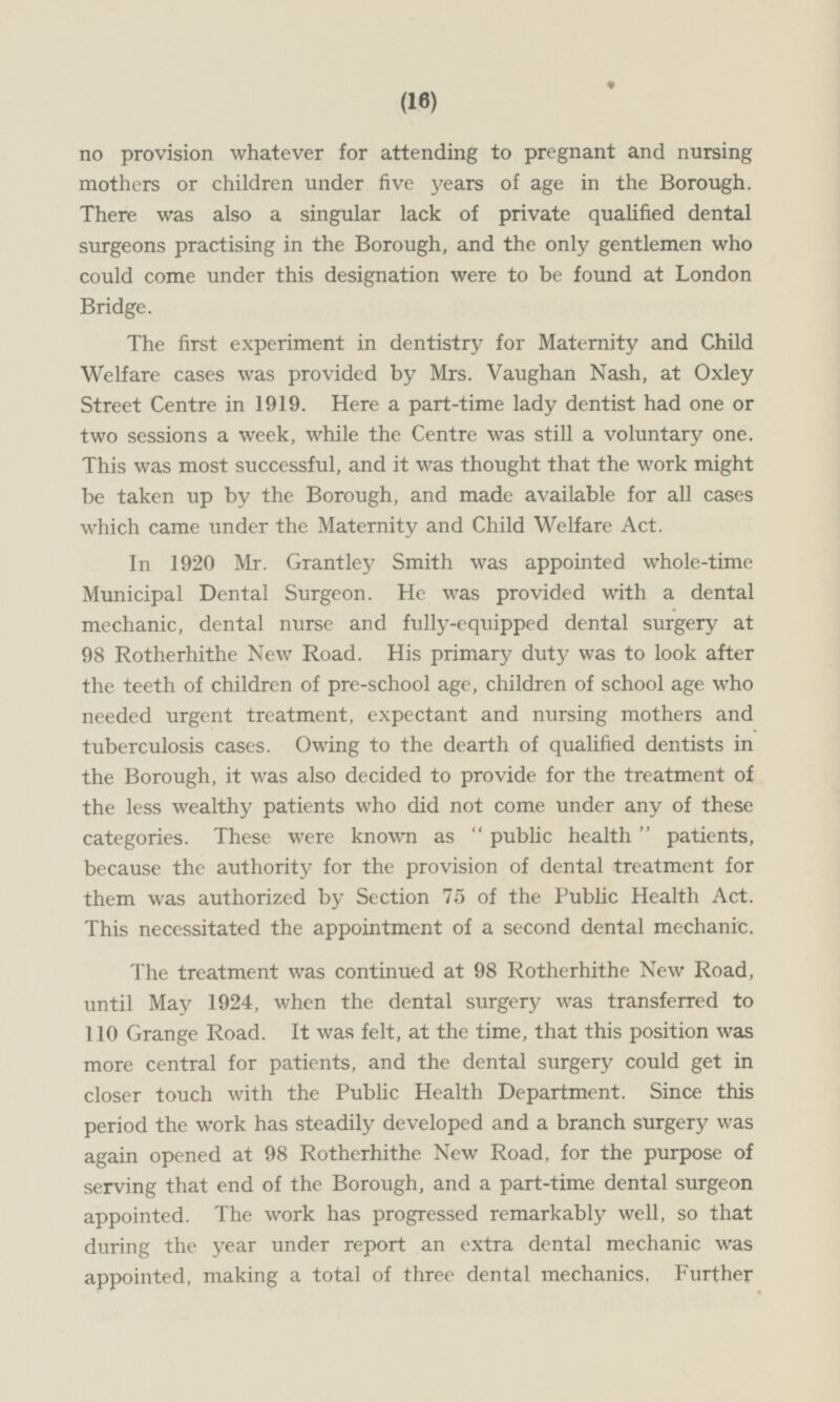 no provision whatever for attending to pregnant and nursing mothers or children under five years of age in the Borough. There was also a singular lack of private qualified dental surgeons practising in the Borough, and the only gentlemen who could come under this designation were to be found at London Bridge. The first experiment in dentistry for Maternity and Child Welfare cases was provided by Mrs. Vaughan Nash, at Oxley Street Centre in 1919. Here a part-time lady dentist had one or two sessions a week, while the Centre was still a voluntary one. This was most successful, and it was thought that the work might be taken up by the Borough, and made available for all cases which came under the Maternity and Child Welfare Act. In 1920 Mr. Grantley Smith was appointed whole-time Municipal Dental Surgeon. He was provided with a dental mechanic, dental nurse and fully-equipped dental surgery at 98 Rotherhithe New Road. His primary duty was to look after the teeth of children of pre-school age, children of school age who needed urgent treatment, expectant and nursing mothers and tuberculosis cases. Owing to the dearth of qualified dentists in the Borough, it was also decided to provide for the treatment of the less wealthy patients who did not come under any of these categories. These were known as  public health  patients, because the authority for the provision of dental treatment for them was authorized by Section 75 of the Public Health Act. This necessitated the appointment of a second dental mechanic. The treatment was continued at 98 Rotherhithe New Road, until May 1924, when the dental surgery was transferred to 110 Grange Road. It was felt, at the time, that this position was more central for patients, and the dental surgery could get in closer touch with the Public Health Department. Since this period the work has steadily developed and a branch surgery was again opened at 98 Rotherhithe New Road, for the purpose of serving that end of the Borough, and a part-time dental surgeon appointed. The work has progressed remarkably well, so that during the year under report an extra dental mechanic was appointed, making a total of three dental mechanics. Further