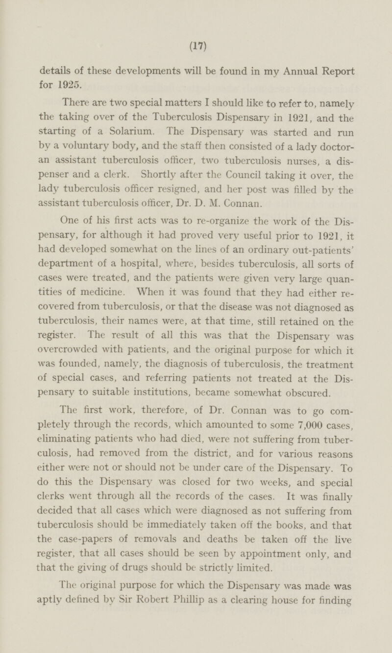 details of these developments will be found in my Annual Report for 1925. There are two special matters I should like to refer to, namely the taking over of the Tuberculosis Dispensary in 1921, and the starting of a Solarium. The Dispensary was started and run by a voluntary body, and the staff then consisted of a lady doctoran assistant tuberculosis officer, two tuberculosis nurses, a dispenser and a clerk. Shortly after the Council taking it over, the lady tuberculosis officer resigned, and her post was filled by the assistant tuberculosis officer, Dr. D. M. Connan. One of his first acts was to re-organize the work of the Dispensary, for although it had proved very useful prior to 1921, it had developed somewhat on the lines of an ordinary out-patients' department of a hospital, where, besides tuberculosis, all sorts of cases were treated, and the patients were given very large quanstities of medicine. When it was found that they had either recovered from tuberculosis, or that the disease was not diagnosed as tuberculosis, their names were, at that time, still retained on the register. The result of all this was that the Dispensary was overcrowded with patients, and the original purpose for which it was founded, namely, the diagnosis of tuberculosis, the treatment of special cases, and referring patients not treated at the Dispensary to suitable institutions, became somewhat obscured. The first work, therefore, of Dr. Connan was to go completely through the records, which amounted to some 7,000 cases, eliminating patients who had died, were not suffering from tuberculosis, had removed from the district, and for various reasons either were not or should not be under care of the Dispensary. To do this the Dispensary was closed for two weeks, and special clerks went through all the records of the cases. It was finally decided that all cases which were diagnosed as not suffering from tuberculosis should be immediately taken off the books, and that the case-papers of removals and deaths be taken off the live register, that all cases should be seen by appointment only, and that the giving of drugs should be strictly limited. The original purpose for which the Dispensary was made was aptly defined by Sir Robert Phillip as a clearing house for finding