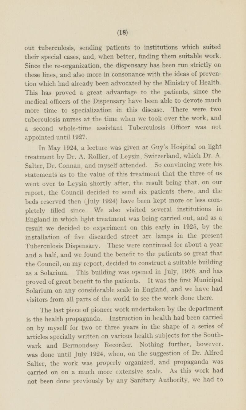 out tuberculosis, sending patients to institutions which suited their special cases, and, when better, finding them suitable work Since the re-organization, the dispensary has been run strictly on these lines, and also more in consonance with the ideas of prevention which had already been advocated by the Ministry of Health. This has proved a great advantage to the patients, since the medical officers of the Dispensary have been able to devote much more time to specialization in this disease. There were two tuberculosis nurses at the time when we took over the work, and a second whole-time assistant Tuberculosis Officer was not appointed until 1927. In May 1924, a lecture was given at Guy's Hospital on light treatment by Dr. A. Rollier, of Leysin, Switzerland, which Dr. A. Salter, Dr. Connan, and myself attended. So convincing were his statements as to the value of this treatment that the three of us went over to Leysin shortly after, the result being that, on our report, the Council decided to send six patients there, and the beds reserved then (July 1924) have been kept more or less completely filled since. We also visited several institutions in England in which light treatment was being carried out, and as a result we decided to experiment on this early in 1925, by the installation of five discarded street arc lamps in the present Tuberculosis Dispensary. These were continued for about a year and a half, and we found the benefit to the patients so great that the Council, on my report, decided to construct a suitable building as a Solarium. This building was opened in July, 1926, and has proved of great benefit to the patients. It was the first Municipal Solarium on any considerable scale in England, and we have had visitors from all parts of the world to see the work done there. The last piece of pioneer work undertaken by the department is the health propaganda. Instruction in health had been carried on by myself for two or three years in the shape of a series of articles specially written on various health subjects for the Southwark and Bermondsey Recorder. Nothing further, however, was done until July 1924, when, on the suggestion of Dr. Alfred Salter, the work was properly organized, and propaganda was carried on on a much more extensive scale. As this work had not been done previously by any Sanitary Authority, we had to