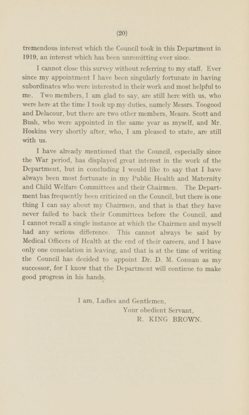 tremendous interest which the Council took in this Department in 1919, an interest which has been unremitting ever since. I cannot close this survey without referring to my staff. Ever since my appointment I have been singularly fortunate in having subordinates who were interested in their work and most helpful to me. Two members, I am glad to say, are still here with us, who were here at the time I took up my duties, namely Messrs. Toogood and Delacour, but there are two other members, Messrs. Scott and Bush, who were appointed in the same year as myself, and Mr. Hoskins very shortly after, who, I am pleased to state, are still with us. I have already mentioned that the Council, especially since the War period, has displayed great interest in the work of the Department, but in concluding I would like to say that I have always been most fortunate in my Public Health and Maternity and Child Welfare Committees and their Chairmen. The Department has frequently been criticized on the Council, but there is one thing I can say about my Chairmen, and that is that they have never failed to back their Committees before the Council, and I cannot recall a single instance at which the Chairmen and myself had any serious difference. This cannot always be said by Medical Officers of Health at the end of their careers, and I have only one consolation in leaving, and that is at the time of writing the Council has decided to appoint Dr. D. M. Connan as my successor, for I know that the Department will continue to make good progress in his hands. I am, Ladies and Gentlemen, Your obedient Servant, R. KING BROWN