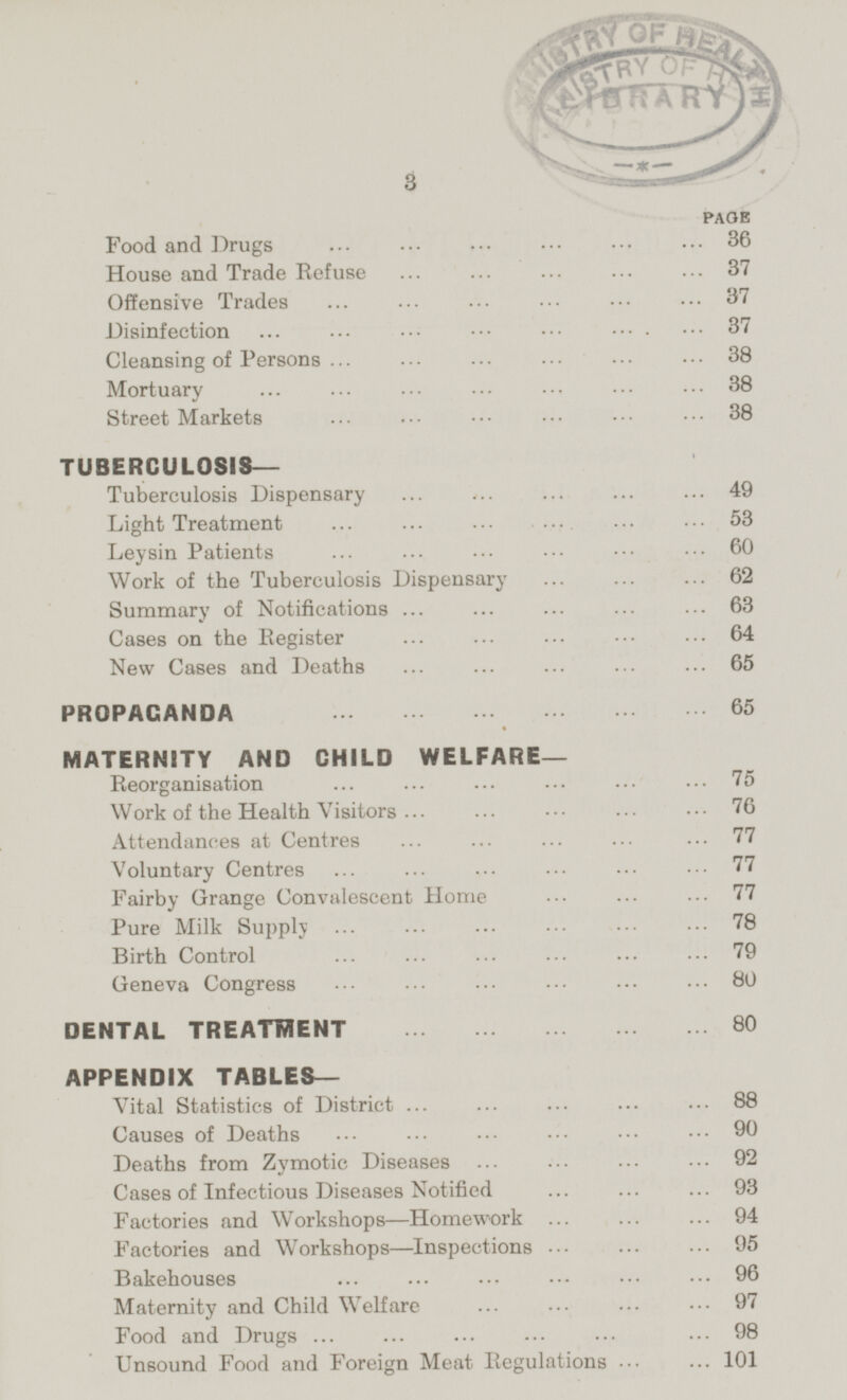 PAGE Food and Drugs 36 House and Trade Refuse 37 Offensive Trades 37 Disinfection 37 Cleansing of Persons 38 Mortuary 38 Street Markets 38 TUBERCULOSIS— Tuberculosis Dispensary 49 Light Treatment 53 Leysin Patients 60 Work of the Tuberculosis Dispensary 62 Summary of Notifications 63 Cases on the Register 64 New Cases and Deaths 65 PROPAGANDA 65 MATERNITY AND CHILD WELFARE- Reorganisation 75 Work of the Health Visitors 76 Attendances at Centres 77 Voluntary Centres 77 Fairby Grange Convalescent Home 77 Pure Milk Supply 78 Birth Control 79 Geneva Congress 80 DENTAL TREATMENT 80 APPENDIX TABLES- Vital Statistics of District 88 Causes of Deaths 90 Deaths from Zymotic Diseases 92 Cases of Infectious Diseases Notified 93 Factories and Workshops —Homework 94 Factories and Workshops—lnspections 95 Bakehouses 96 Maternity and Child Welfare 97 Food and Drugs 98 Unsound Food and Foreign Meat Regulations 101