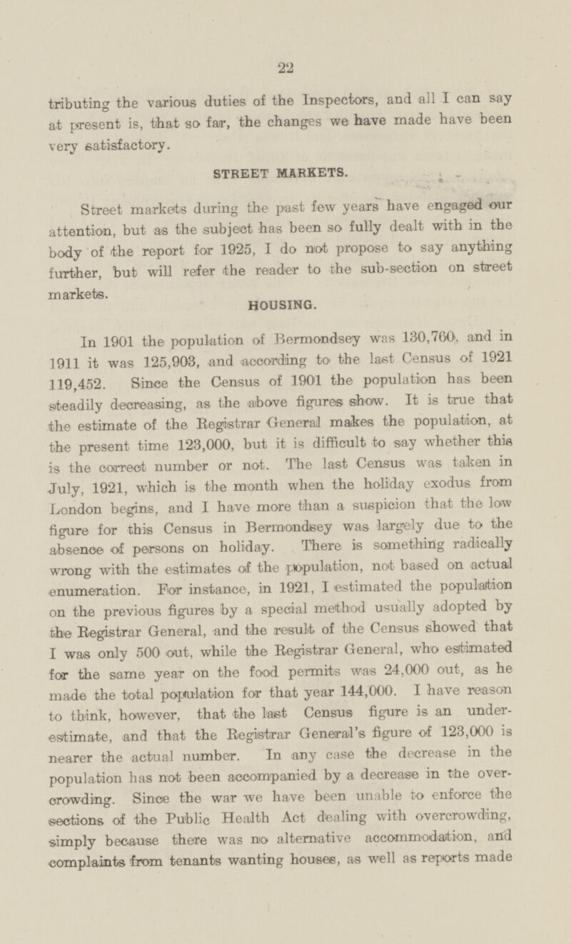 tributing the various duties of the Inspectors, and all I can say at present is, that so far, the changes we have made have been very satisfactory. STREET MARKETS, Street markets during the past few years have engaged our attention, but as the subject has been so fully dealt with in the body of the report for 1925, I do not propose to say anything further, but will refer the reader to the sub-section on street markets. HOUSING. In 1901 the population of Bermondsey was 130,760, and in 1911 it was 125,903, and according to the last Census of 1921 119,452. Since the Census of 1901 the population has been steadily decreasing, as the above figures show. It is true that the estimate of the Registrar General makes the population, at the present time 123,000, but it is difficult to say whether this is the correct number or not. The last Census was taken in July, 1921, which is the month when the holiday exodus from London begins, and I have more than a suspicion that the low figure for this Census in Bermondsey was largely due to the absence of persons on holiday. There is something radically wrong with the estimates of the population, not based on actual enumeration. For instance, in 1921, I estimated the population on the previous figures by a special method usually adopted by the Registrar General, and the result of the Census showed that I was only 500 out, while the Registrar General, who estimated for the same year on the food permits was 24,000 out, as he made the total population for that year 144,000. I have reason to think, however, that the last Census figure is an underestimate, and that the Registrar General's figure of 123,000 is nearer the actual number. In any case the decrease in the population has not been accompanied by a decrease in the overcrowding. Since the war we have been unable to enforce the sections of the Public Health Act dealing with overcrowding, simply because there was no alternative accommodation, and complaints from tenants wanting houses, as well as reports made