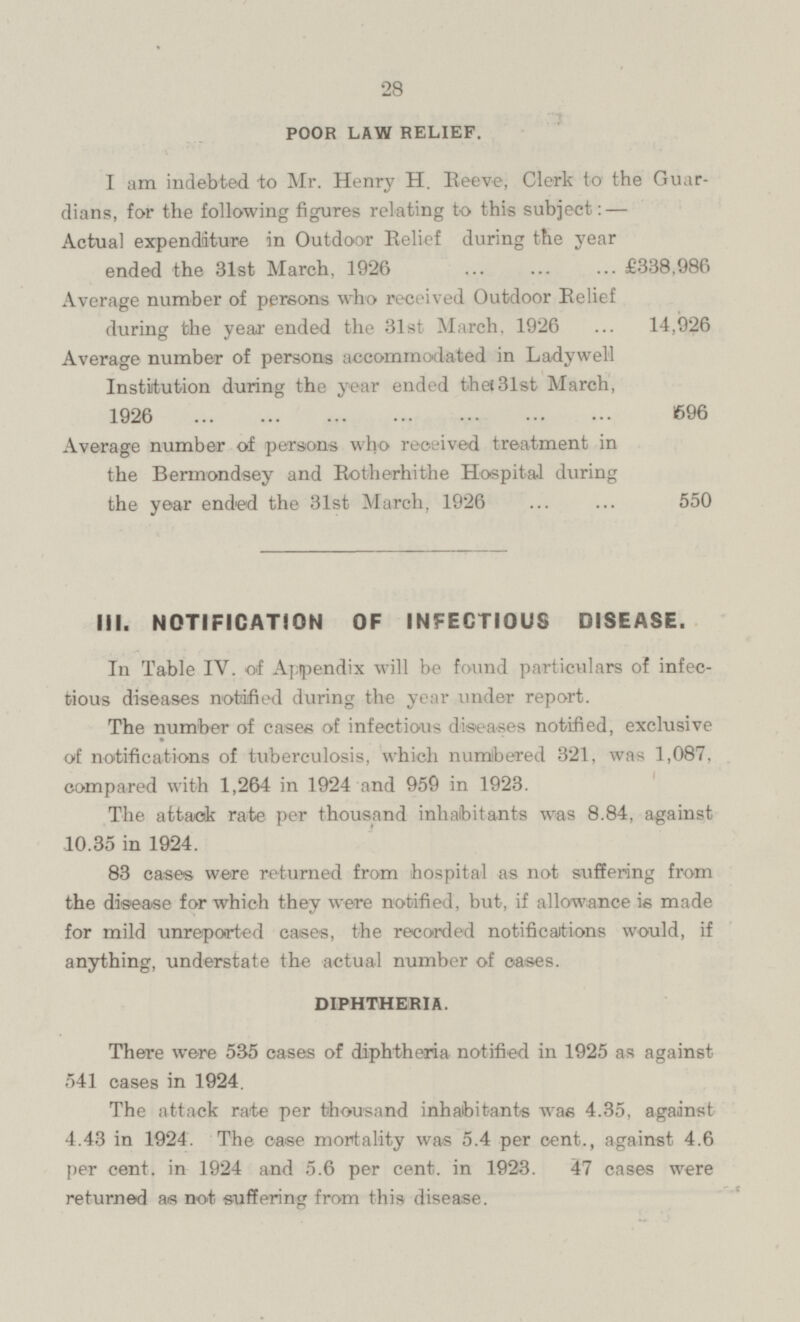 POOR LAW RELIEF. I am indebted to Mr. Henry H. Reeve, Clerk to the Guardians, for the following figures relating to this subject:- Actual expenditure in Outdoor Belief during the year ended the 31st March, 1926 £338,986 Average number of persons who received Outdoor Relief during the year ended the 31st March. 1926 ... 14,926 Average number of persons accommodated in Ladywell Institution during the year ended the 3lst March, 1926 596 Average number of persons who received treatment in the Bermondsey and Rotherhithe Hospital during the year ended the 31st March, 1926 ... ... 550 III. NOTIFICATION OF INFECTIOUS DISEASE. In Table IV. of Appendix will be found particulars of infectious diseases notified during the year under report. The number of cases of infectious diseases notified, exclusive of notifications of tuberculosis, which numbered 321, was 1,087, compared with 1,264 in 1924 and 959 in 1923. The attack rate per thousand inhabitants was 8.84, against 10.35 in 1924. 83 eases were returned from hospital as not suffering from the disease for which they were notified, but, if allowance is made for mild unreported cases, the recorded notifications would, if anything, understate the actual number of cases. DIPHTHERIA. There were 535 cases of diphtheria notified in 1925 as against 541 cases in 1924. The attack rate per thousand inhabitants was 4.35, against 4.43 in 1924. The ease mortality was 5.4 per cent., against 4.6 per cent, in 1924 and 5.6 per cent, in 1923. 47 cases were returned as not suffering from this disease.