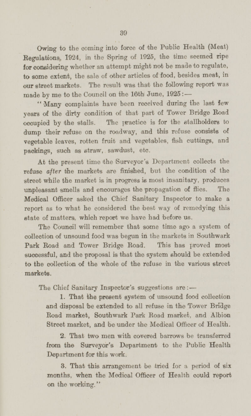 Owing to the coming into force of the Public Health (Meat) Regulations, 1924, in the Spring of 1925, the time seemed ripe for considering whether an attempt might not be made to regulate, to some extent, the sale of other articles of food, besides meat, in our street markets. The result was that the following report was made by me to the Council on the 16th June, 1925:— Many complaints have been received during the last few years of the dirty condition of that part of Tower Bridge Road occupied by the stalls. The practice is for the stallholders to dump their refuse on the roadway, and this refuse consists of vegetable leaves, rotten fruit and vegetables, fish cuttings, and packings, such as straw, sawdust, etc. At the present time the Surveyor's Department collects the refuse after the markets are finished, but the condition of the street while the market is in progress is most insanitary, produces unpleasant smells and encourages the propagation of flies. The Medical Officer asked the Chief Sanitary Inspector to make a report as to what he considered the best way of remedying this state of matters, which report we have had before us The Council will remember that some time ago a system of collection of unsound food was begun in the markets in Southwark Park Road and Tower Bridge Road. This has proved most successful, and the proposal is that the system should be extended to the collection of the whole of the refuse in the various street markets. The Chief Sanitary Inspector's suggestions are:— 1. That the present system of unsound food collection and disposal he extended to all refuse in the Tower Bridge Road market, Southwark Park Road market, and Albion Street market, and be under the Medical Officer of Health. 2. That two men with covered barrows be transferred from the Surveyor's Department to the Public Health Department for this work. 3. That this arrangement be tried lor a period of six months, when the Medical Officer of Health could report on the working.