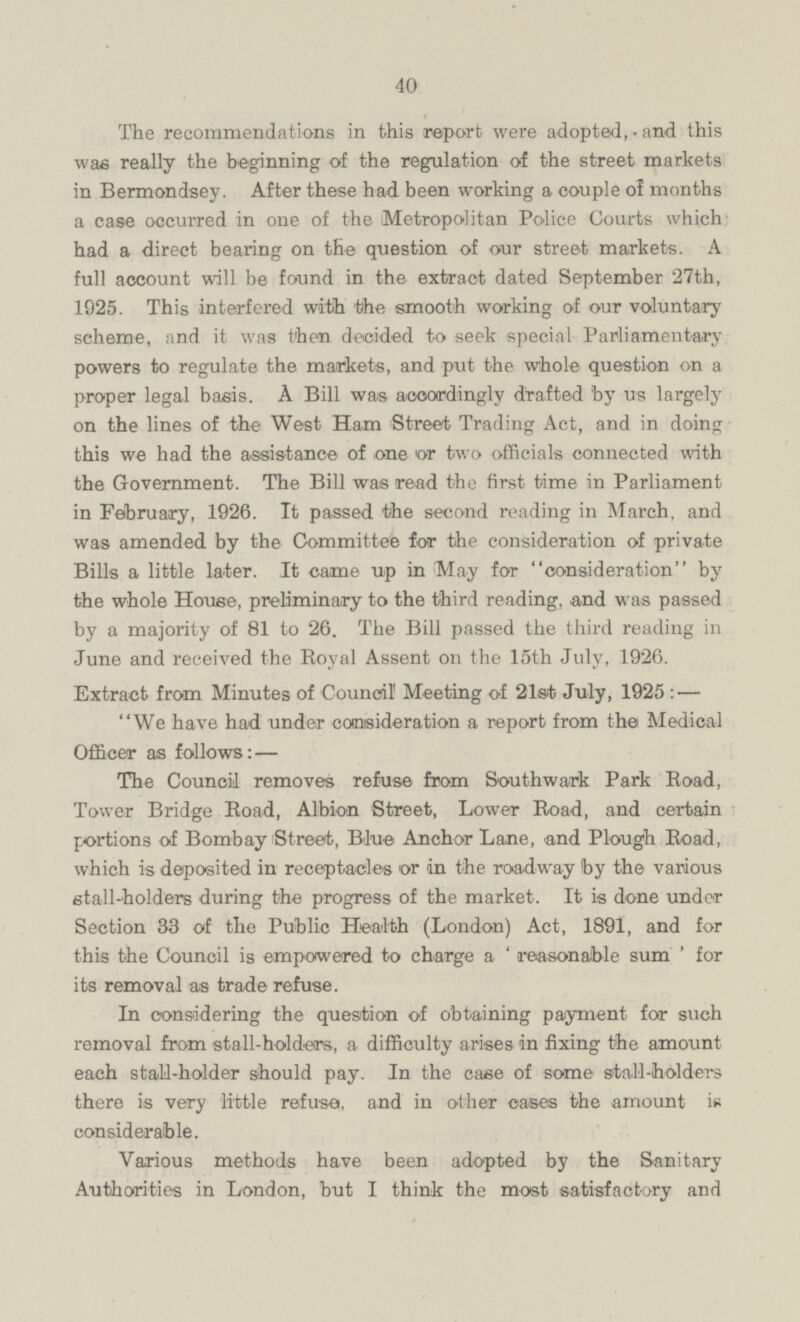 The recommendations in this report were adopted, and this was really the beginning of the regulation of the street markets in Bermondsey. After these had been working a couple of months a case occurred in one of the Metropolitan Police Courts which had a direct bearing on the question of our street markets. A full account will be found in the extract dated September 27th, 1925. This interfered with the smooth working of our voluntary scheme, and it was then decided to seek special Parliamentary powers to regulate the markets, and put the whole question on a proper legal basis. A Bill was accordingly drafted by us largely on the lines of the West Ham Street Trading Act, and in doing this we had the assistance of one or two officials connected with the Government. The Bill was read the first time in Parliament in February, 1926. It passed the second reading in March, and was amended by the Committee for the consideration of private Bills a little later. It came up in May for consideration by the whole House, preliminary to the third reading, and was passed by a majority of 81 to 26. The Bill passed the third reading in June and received the Royal Assent on the 15th July, 1926 Extract from Minutes of Council Meeting of 21st July, 1925 — We have had under consideration a report from the Medical Officer as follows: — The Council removes refuse from Southwark Park Road, Tower Bridge Road, Albion Street, Lower Road, and certain portions of Bombay Street, Blue Anchor Lane, and Plough Road, which is deposited in receptacles or in the roadway by the various stall-holders during the progress of the market. It is done under Section 33 of the Public Health (London) Act, 1891, and for this the Council is empowered to charge a reasonable sum for its removal as trade refuse. In considering the question of obtaining payment for such removal from stall-holders, a difficulty arises in fixing the amount each stall-holder should pay. In the case of some stall-holders there is very little refuse, and in other oases the amount is considerable. Various methods have been adopted by the Sanitary Authorities in London, but I think the most satisfactory and