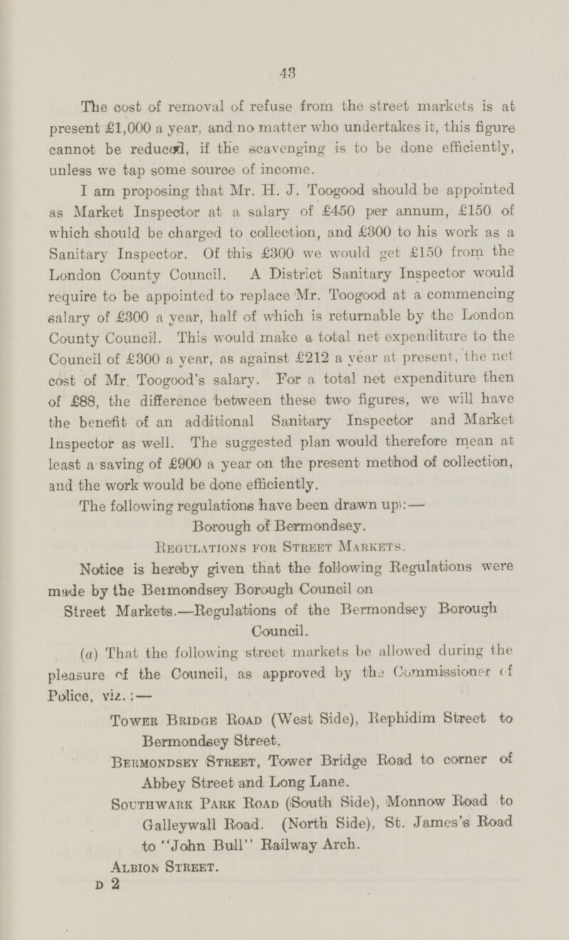 The cost of removal of refuse from the street markets is at present £1,000 a year, and no matter who undertakes it, this figure cannot be reduced, if the scavenging is to be done efficiently, unless we tap some source of income. I am proposing that Mr. H. J. Toogood should be appointed as Market Inspector at a salary of £450 per annum, £150 of which should be charged to collection, and £300 to his work as a Sanitary Inspector. Of this £300 we would get £150 from the London County Council. A District Sanitary Inspector would require to be appointed to replace Mr. Toogood at a commencing salary of £300 a year, half of which is returnable by the London County Council. This would make a total net expenditure to the Council of £300 a year, as against £212 a year at present, the net cost of Mr. Toogood's salary. For a total net expenditure then of £88, the difference between these two figures, we will have the benefit of an additional Sanitary Inspector and Market Inspector as well. The suggested plan would therefore mean at least a saving of £900 a year on the present method of collection, and the work would be done efficiently. The following regulations have been drawn up: — Borough of Bermondsey. Regulations for Street Markets. Notice is hereby given that the following Regulations were made by the Beimondsey Borough Council on Street Markets.—Regulations of the Bermondsey Borough Council. (a) That the following street markets be allowed during the pleasure the Council, as approved by the Commissioner of Police, viz. : — Tower Bridge Road (West Side), Rephidim Street to Bermondeey Street. Bermondsey Street, Tower Bridge Road to corner of Abbey Street and Long Lane. Southwark Park Road (South Side), Monnow Road to Galleywall Road. (North Side), St. James's Road to John Bull Railway Arch. Albion Street. D 2