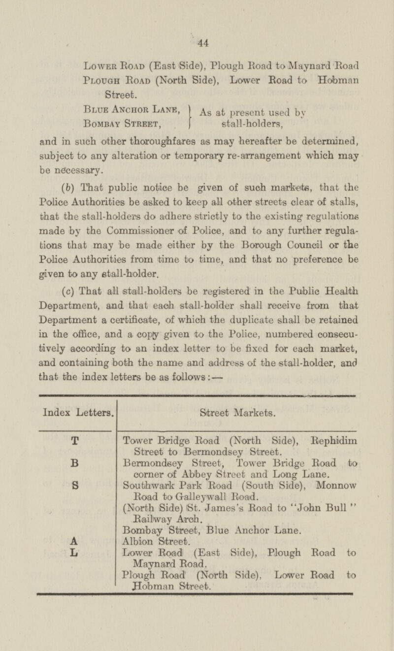 Lower Road (East Side), Plough Road to Maynard Road Plough Road (North Side), Lower Road to Hobman Street. Blue Anchor Lane, Bombay Street, As at present used by stall-holders, and in such other thoroughfares as may hereafter be determined, subject to any alteration or temporary re-arrangement which may be necessary. (b) That public notice be given of such markets, that the Police Authorities be asked to keep all other streets clear of stalls, that the stall-holders do adhere strictly to the existing regulations made by the Commissioner of Police, and to any further regula tions that may be made either by the Borough Council or the Police Authorities from time to time, and that no preference be given to any stall-holder. (c) That all stall-holders be registered in the Public Health Department, and that each stall-holder shall receive from that Department a certificate, of which the duplicate shall be retained in the office, and a copy given to the Police, numbered consecu tively according to an index letter to be fixed for each market, and containing both the name and address of the stall-holder, and that the index letters be as follows: — Index Letters. Street Markets. T Tower Bridge Road (North Side), Rephidim Street to Bermondsey Street. B Berrnondeey Street, Tower Bridge Road to corner of Abbey Street and Long Lane. S Soufahwark Park Road (South Side), Monnow Road to Gralley wall Road. (North Side) St. James's Road to John Bull  Railway Arch. Bombay Street, Blue Anchor Lane. A Albion Street L Lower Road (East Side), Plough Road to Maynard Road. Plough Road (North Side), Lower Road to Hobman Street.