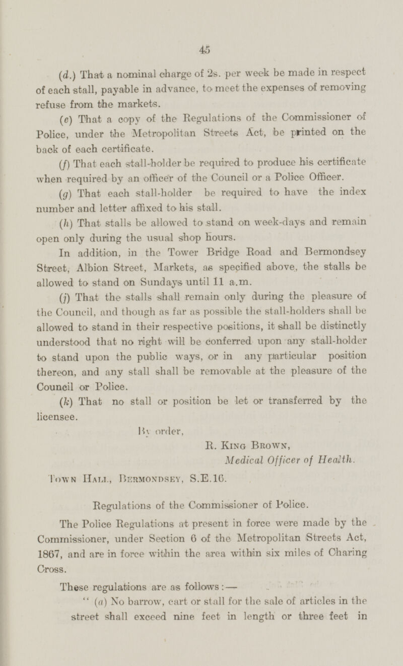 (d.) That a nominal charge of 2s per week be made in respect of each stall, payable in advance, to meet the expenses of removing refuse from the markets. (c) That a copy of the Regulations of the Commissioner of Police, under the Metropolitan Streets Act, be printed on the back of each certificate. (f) That each stall-holder be required to produce his certificate when required by an officer of the Council or a Police Officer. (g) That each stall-holder be required to have the index number and letter affixed to his stall. (h) That stalls be allowed to stand on week-days and remain open only during the usual shop hours. In addition, in the Tower Bridge Road and Bermondsey Street, Albion Street, Markets, as specified above, the stalls be allowed to stand on Sundays until 11 a.m. ( j) That the stalls shall remain only during the pleasure of the Council, and though as far as possible the stall-holders shall be allowed to stand in their respective positions, it shall be distinctly understood that no right will be conferred upon any stall-holder to stand upon the public ways, or in any particular position thereon, and any stall shall be removable at the pleasure of the Council or Police. (k) That no stall or position be let or transferred by the licensee. By order, R. King Brown, Medical Officer of Health Town Hali, Bermondsey, S.E.16 Regulations of the Commissioner of Police. The Police Regulations at present in force were made by the Commissioner, under Section 6 of the Metropolitan Streets Act, 1867, and are in force within the area within six miles of Charing Cross. These regulations are as follows: — '' (a) No barrow, cart or stall for the sale of articles in the street shall exceed nine feet in length or three feet in