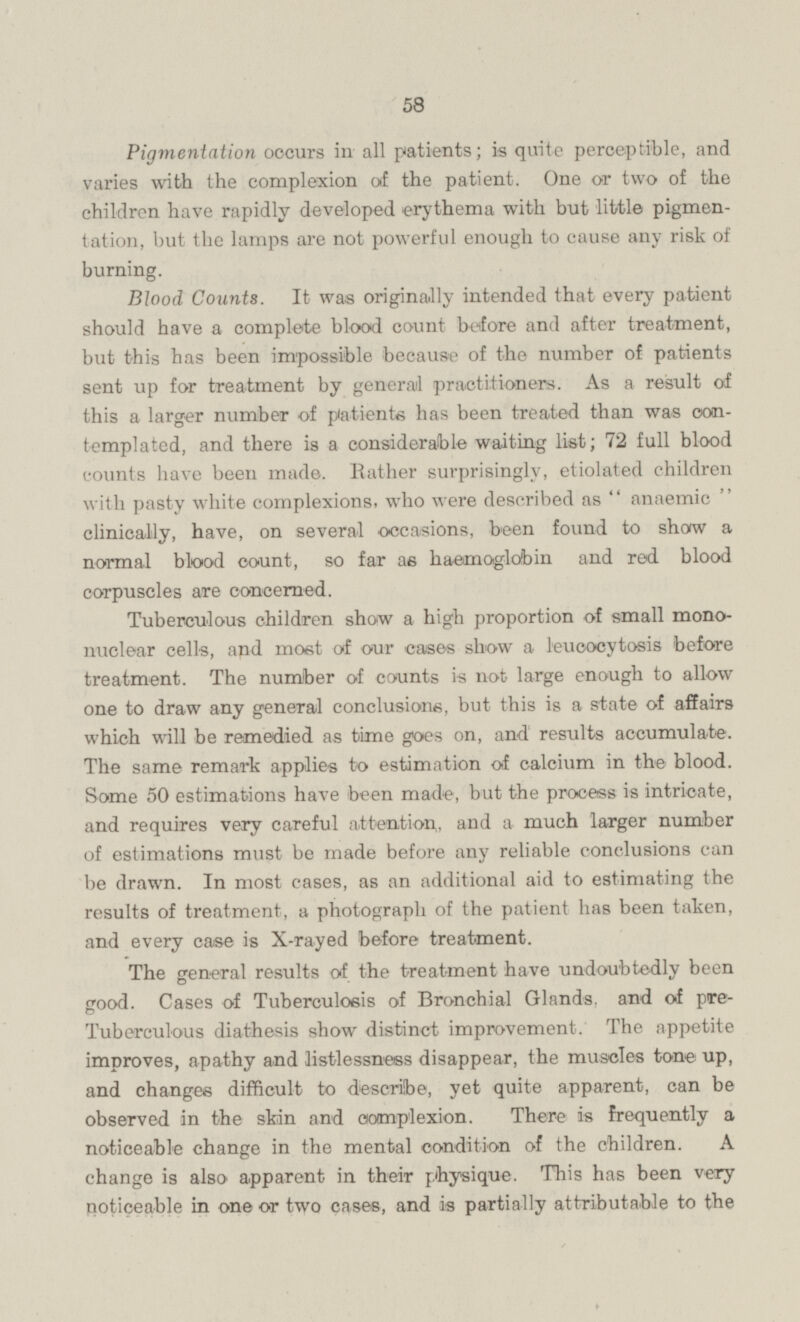 Pigmentation occurs in all patients; is quite perceptible, and varies with the complexion of the patient. One or two of the children have rapidly developed erythema with but little pigmentation, but the lamps are not powerful enough to cause any risk of burning. Blood Counts. It was originally intended that every patient should have a complete blood count before and after treatment, but this has been impossible because of the number of patients sent up for treatment by general practitioners. As a result of this a larger number of patients has been treated than was contemplated, and there is a considerable waiting list; 72 full blood counts have been made. Rather surprisingly, etiolated children with pasty white complexions, who were described as  anaemic clinically, have, on several occasions, been found to show a normal blood count, so far as haemoglobin and red blood corpuscles are concerned. Tuberculous children show a high proportion of small mono nuclear cells, and most of our cases show a leueocytosis before treatment. The number of counts is not large enough to allow one to draw any general conclusions, but this is a state of affairs which will be remedied as time goes on, and results accumulate. The same remark applies to estimation of calcium in the blood. Some 50 estimations have been made, but the process is intricate, and requires very careful attention, and a much larger number of estimations must be made before any reliable conclusions can be drawn. In most cases, as an additional aid to estimating the results of treatment, a photograph of the patient has been taken, and every case is X-rayed before treatment. The general results of the treatment have undoubtedly been good. Cases of Tuberculosis of Bronchial Glands, and of pre- Tuberculous diathesis show distinct improvement. The appetite improves, apathy and listlessness disappear, the muscles tone up, and changes difficult to describe, yet quite apparent, can be observed in the skin and complexion. There is frequently a noticeable change in the mental condition of the children. A change is also apparent in their physique. This has been very noticeable in one or two cases, and is partially attributable to the