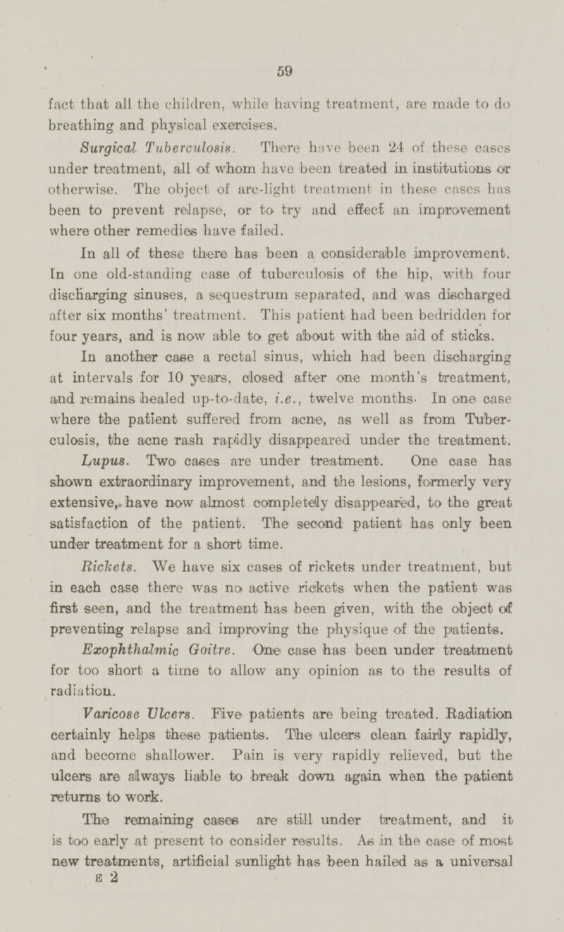 fact that all the children, while having treatment, are made to do breathing and physical exercises. Surgical Tuberculosis. There have been 24 of. these cases under treatment, all of whom have been treated in institutions or otherwise. The object of arc-light treatment in these cases has been to prevent relapse, or to try and effect an improvement where other remedies have failed. In all of these there has been a considerable improvement. In one old-standing case of tuberculosis of the hip, with four discharging sinuses, a sequestrum separated, and was discharged after six months' treatment. This patient had been bedridden for four years, and is now able to get about with the aid of sticks. In another case a rectal sinus, which had been discharging at intervals for 10 years, closed after one month's treatment, and remains healed up-to-date, i.e., twelve months. In one case where the patient suffered from acne, as well as from Tuberculosis, the acne rash rapidly disappeared under the treatment. Lupus. Two cases are under treatment. One case has shown extraordinary improvement, and the lesions, formerly very extensive, have now almost completely disappeared, to the great satisfaction of the patient. The second patient has only been under treatment for a short time. Rickets. We have six cases of rickets under treatment, but in each case there was no active rickets when the patient was first seen, and the treatment has been given, with the object of preventing relapse and improving the physique of the patients. Exophthalmic Goitre. One case has been under treatment for too short a time to allow any opinion as to the results of radiation. Varicose Ulcers. Five patients are being treated. Radiation certainly helps these patients. The ulcers clean fairly rapidly, and become shallower. Pain is very rapidly relieved, but the ulcers are always liable to break down again when the patient returns to work. The remaining cases are still under treatment, and it is too early at present to consider results. As -in the case of most new treatments, artificial sunlight has been hailed as a universal E 2