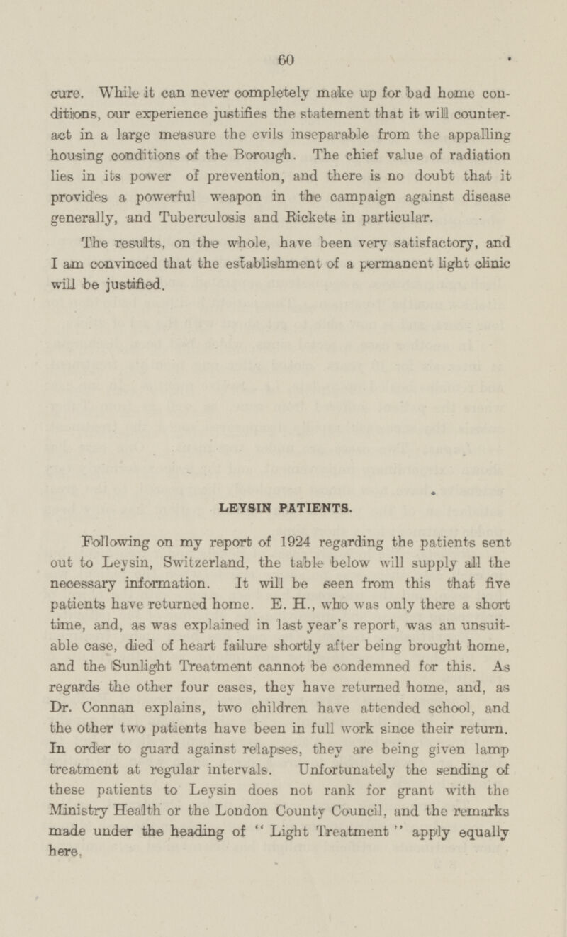 cure. While it can never completely make up for bad home conditions, our experience justifies the statement that it will counteract in a large measure the evils inseparable from the appalling housing conditions of the Borough. The chief value of radiation lies in its power of prevention, and there is no doubt that it provides a powerful weapon in the campaign against disease generally, and Tuberculosis and Rickets in particular. The results, on the whole, have been very satisfactory, and I am convinced that the establishment of a permanent light clinic will be justified. LEYSIN PATIENTS. Following on my report of 1924 regarding the patients sent out to Leysin, Switzerland, the table below will supply all the necessary information. It will be seen from this that five patients have returned home. E. H., who was only there a short time, and, as was explained in last year's report, was an unsuitable case, died of heart failure shortly after being brought home, and the Sunlight Treatment cannot be condemned for this. As regards the other four cases, they have returned home, and, as Dr. Connan explains, two children have attended school, and the other two patients have been in full work since their return. In order to guard against relapses, they are being given lamp treatment at regular intervals. Unfortunately the sending of these patients to Leysin does not rank for grant with the Ministry Health or the London County Council, and the remarks made under the heading of  Light Treatment  apply equally here,