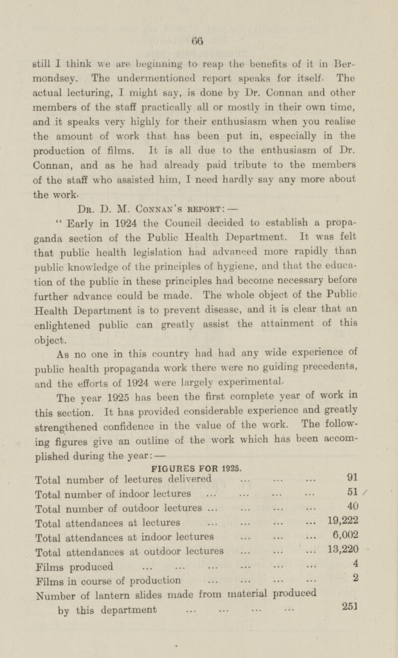 66 still I think we are beginning to reap the benefits of it in Bermondsey. The undermentioned report speaks for itself. The actual lecturing, I might say, is done by Dr. Connan and other members of the staff practically all or mostly in their own time, and it speaks very highly for their enthusiasm when you realise the amount of work that has been put in, especially in the production of films. It is all due to the enthusiasm of Dr. Connan, and as he had already paid tribute to the members of the staff who assisted him, I need hardly say any more about the work. Dr. D. M. Connan's report:— Early in 1924 the Council decided to establish a propaganda section of the Public Health Department. It was felt that public health legislation had advanced more rapidly than public knowledge of the principles of hygiene, and that the education of the public in these principles had become necessary before further advance could be made. The whole object of the Public Health Department is to prevent disease, and it is clear that an enlightened public can greatly assist the attainment of this object. As no one in this country had had any wide experience of public health propaganda work there were no guiding precedents, and the efforts of 1924 were largely experimental. The year 1925 has been the first complete year of work in this section. It has provided considerable experience and greatly strengthened confidence in the value of the work. The following figures give an outline of the work which has been accomplished during the year:— FIGURES FOR 1925. Total number of lectures delivered 91 Total number of indoor lectures 51 Total number of outdoor lectures 40 Total attendances at lectures 19,222 Total attendances at indoor lectures 6,002 Total attendances at outdoor lectures 13,220 Films produced 4 4 Films in course of production 2 Number of lantern slides made from material produced by this department 251