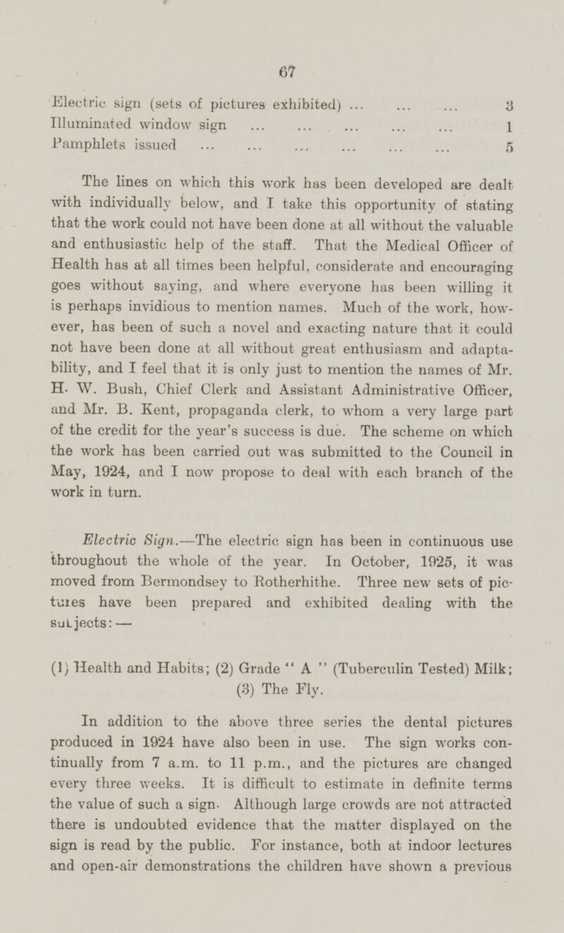 67 Electric sign (sets of pictures exhibited) 3 Illuminated window sign 1 Pamphlets issued 5 The lines on which this work has been developed are dealt with individually below, and I take this opportunity of stating that the work could not have been done at all without the valuable and enthusiastic help of the staff. That the Medical Officer of Health has at all times been helpful, considerate and encouraging goes without saying, and where everyone has been willing it is perhaps invidious to mention names. Much of the work, however, has been of such a novel and exacting nature that it could not have been done at all without great enthusiasm and adaptability, and I feel that it is only just to mention the names of Mr. H. W. Bush, Chief Clerk and Assistant Administrative Officer, and Mr. B. Kent, propaganda clerk, to whom a very large part of the credit for the year's success is due. The scheme on which the work has been carried out was submitted to the Council in May, 1924, and I now propose to deal with each branch of the work in turn. Electric Sign.—The electric sign has been in continuous use throughout the whole of the year. In October, 1925, it was moved from Bermondsey to Rotherhithe. Three new sets of pictures have been prepared and exhibited dealing with the subjects: — (1) Health and Habits; (2) Grade A (Tuberculin Tested) Milk; (3) The Fly. In addition to the above three series the dental pictures produced in 1924 have also been in use. The sign works continually from 7 a.m. to 11 p.m., and the pictures are changed every three weeks. It is difficult to estimate in definite terms the value of such a sign- Although large crowds are not attracted there is undoubted evidence that the matter displayed on the sign is read by the public. For instance, both at indoor lectures and open-air demonstrations the children have shown a previous