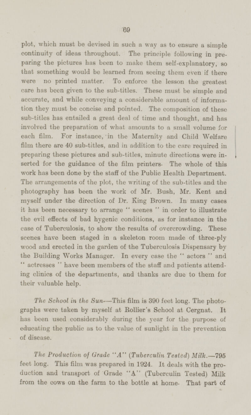 plot, which must be devised in such a way as to ensure a simple continuity of ideas throughout. The principle following in preparing the pictures has been to make them self-explanatory, so that something would be learned from seeing them even if there were no printed matter. To enforce the lesson the greatest care has been given to the sub-titles. These must be simple and accurate, and while conveying a considerable amount of information they must be concise and pointed. The composition of these sub-titles has entailed a great deal of time and thought, and has involved the preparation of what amounts to a small volume for each film. For instance, in the Maternity and Child Welfare film there are 40 sub-titles, and in addition to the care required in preparing these pictures and sub-titles, minute directions were iserted for the guidance of the film printers. The whole of this work has been done by the staff of the Public Health Department. The arrangements of the plot, the writing of the sub-titles and the photography has been the work of Mr. Bush, Mr. Kent and myself under the direction of Dr. King Brown. In many cases it has been necessary to arrange scenes in order to illustrate the evil effects of bad hygenic conditions, as for instance in the case of Tuberculosis, to show the results of overcrowding. These scenes have been staged in a skeleton room made of three-ply wood and erected in the garden of the Tuberculosis Dispensary by the Building Works Manager. In every case the actors and actresses have been members of the staff and patients attending clinics of the departments, and thanks are due to them for their valuable help. The School in the Sun—This film is 390 feet long. The photographs were taken by myself at Rollier's School at Cergnat. It has been used considerably during the year for the purpose of educating the public as to the value of sunlight in the prevention of disease. The Production of Grade A (Tuberculin Tested) Milk.—795 feet long. This film was prepared in 1924. It deals with the production and transport of Grade A (Tuberculin Tested) Milk from the cows on the farm to the bottle at home. That part of
