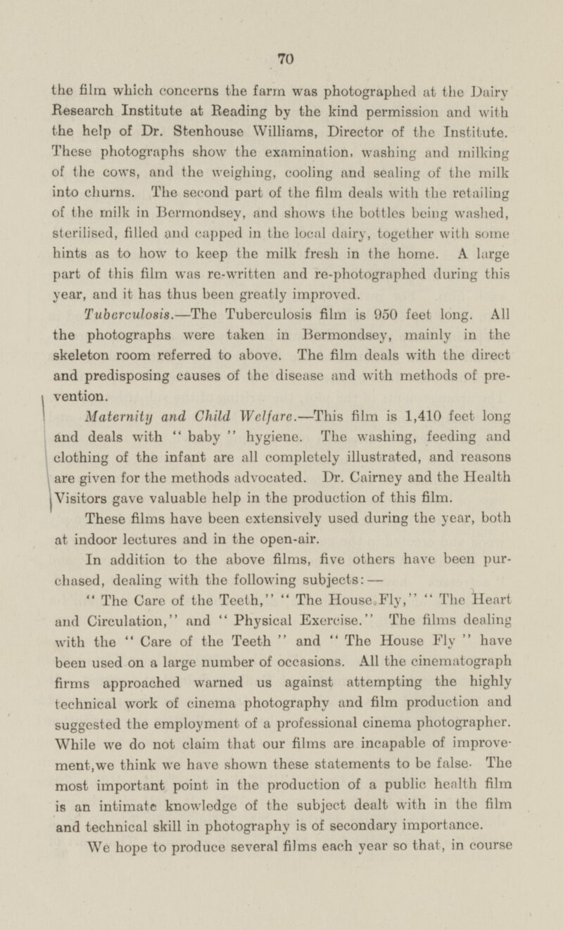 the film which concerns the farm was photographed at the Dairy Research Institute at Reading by the kind permission and with the help of Dr. Stenhouse Williams, Director of the Institute. These photographs show the examination, washing and milking of the cows, and the weighing, cooling and sealing of the milk into churns. The second part of the film deals with the retailing of the milk in Bermondsey, and shows the bottles being washed, sterilised, filled and capped in the local dairy, together with some hints as to how to keep the milk fresh in the home. A large part of this film was re-written and re-photographed during this year, and it has thus been greatly improved. Tuberculosis.—The Tuberculosis film is 950 feet long. All the photographs were taken in Bermondsey, mainly in the skeleton room referred to above. The film deals with the direct and predisposing causes of the disease and with methods of prevention. Maternity and Child Welfare. —This film is 1,410 feet long and deals with baby hygiene. The washing, feeding and clothing of the infant are all completely illustrated, and reasons are given for the methods advocated. Dr. Cairney and the Health Visitors gave valuable help in the production of this film. These films have been extensively used during the year, both at indoor lectures and in the open-air. In addition to the above films, five others have been purchased, dealing with the following subjects:— The Care of the Teeth, The House.Fly, The Heart and Circulation, and Physical Exercise. The films dealing with the Care of the Teeth and The House Fly have been used on a large number of occasions. All the cinematograph firms approached warned us against attempting the highly technical work of cinema photography and film production and suggested the employment of a professional cinema photographer. While we do not claim that our films are incapable of improvement, we think we have shown these statements to be false- The most important point in the production of a public health film is an intimate knowledge of the subject dealt with in the film and technical skill in photography is of secondary importance. We hope to produce several films each year so that, in course