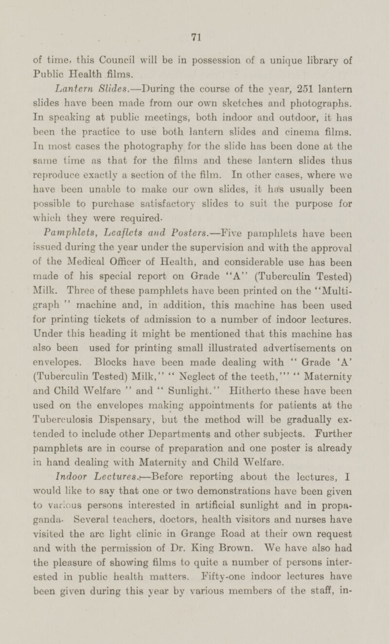 of time, this Council will be in possession of a unique library of Public Health films. Lantern Slides.-During the course of the year, 251 lantern slides have been made from our own sketches and photographs. In speaking at public meetings, both indoor and outdoor, it has been the practice to use both lantern slides and cinema films. In most cases the photography for the slide has been done at the same time as that for the films and these lantern slides thus reproduce exactly a section of the film. In other cases, where we have been unable to make our own slides, it has usually been possible to purchase satisfactory slides to suit the purpose for which they were required. Pamphlets, Leaflets and Posters.—Five pamphlets have been issued during the year under the supervision and with the approval of the Medical Officer of Health, and considerable use has been made of his special report on Grade A (Tuberculin Tested) Milk. Three of these pamphlets have been printed on the Multigraph machine and, in addition, this machine has been used for printing tickets of admission to a number of indoor lectures. Under this heading it might be mentioned that this machine has also been used for printing small illustrated advertisements on envelopes. Blocks have been made dealing with Grade 'A' (Tuberculin Tested) Milk, Neglect of the teeth, Maternity and Child Welfare and Sunlight. Hitherto these have been used on the envelopes making appointments for patients at the Tuberculosis Dispensary, but the method will be gradually extended to include other Departments and other subjects. Further pamphlets are in course of preparation and one poster is already in hand dealing with Maternity and Child Welfare. Indoor Lectures. —Before reporting about the lectures, I would like to say that one or two demonstrations have been given to various persons interested in artificial sunlight and in propaganda. Several teachers, doctors, health visitors and nurses have visited the are light clinic in Grange Road at their own request and with the permission of Dr. King Brown. We have also had the pleasure of showing films to quite a number of persons interested in public health matters. Fifty-one indoor lectures have been given during this year by various members of the staff, in-