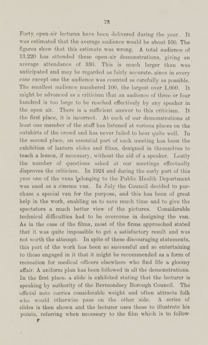Forty open-air lectures have been delivered during the year. It was estimated that the average audience would be about 100. The figures show that this estimate was wrong. A total audience of 13,220 has attended these open-air demonstrations, giving an average attendance of 330. This is much larger than was anticipated and may be regarded as fairly accurate, since in every case except one the audience was counted as carefully as possible. The smallest audience numbered 100, the largest over 1,000. It might be advanced as a criticism that an audience of three or four hundred is too large to be reached effectively by any speaker in the open air. There is a sufficient answer to this criticism. It the first place, it is incorrect. At each of our demonstrations at least one member of the staff has listened at various places on the outskirts of the crowd and has never failed to hear quite well. In the second place, an essential part of each meeting has been the exhibition of lantern slides and films, designed in themselves to teach a lesson, if necessary, without the aid of a speaker. Lastly the number of questions asked at our meetings effectually disproves the criticism. In 1924 and during the early part of this year one of the vans belonging to the Public Health Department was used as a cinema van. In July the Council decided to pur chase a special van for the purpose, and this has been of great help in the work, enabling us to save much time and to give the spectators a much better view of the pictures. Considerable technical difficulties had to be overcome in designing the van. As in the case of the films, most of the firms approached stated that it was quite impossible to get a satisfactory result and was not worth the attempt. In spite of these discouraging statements, this part of the work has been so successful and so entertaining to those engaged in it that it might be recommended as a form of recreation for medical officers elsewhere who find life a gloomy affair. A uniform plan has been followed in all the demonstrations. In the first place, a slide is exhibited stating that the lecturer is speaking by authority of the Bermondsey Borough Council. The official note carries considerable weight and often attracts folk who would otherwise pass on the other side. A series of slides is then shown and the lecturer uses these to illustrate his points, referring when necessary to the film which is to follow F