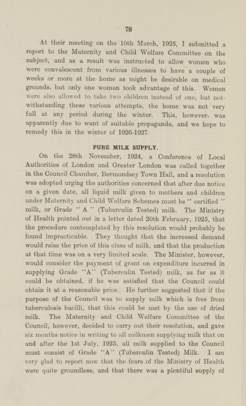 At their meeting on the 10th March, 1925, I submitted a report to the Maternity and Child Welfare Committee on the subject, and as a result was instructed to allow women who were convalescent from various illnesses to have a couple of weeks or more at the home as might be desirable on medical grounds, but only one woman took advantage of this. Women were also allowed to take two children instead of one, but notwithstanding these various attempts, the home was not very full at any period during the winter. This, however, was apparently due to want of suitable propaganda, and we hope to remedy this in the winter of 1926-1927. PURE MILK SUPPLY. On the 28th November, 1924, a Conference of Local Authorities of London and Greater London was called together in the Council Chamber, Bermondsey Town Hall, and a resolution was adopted urging the authorities concerned that after due notice on a given date, all liquid milk given to mothers and children under Maternity and Child Welfare Schemes must be certified milk, or Grade A (Tuberculin Tested) milk. The Ministry of Health pointed out in a letter dated 20th February, 1925, that the procedure contemplated by this resolution would probably be found impracticable. They thought that the increased demand would raise the price of this class of milk, and that the production at that time was on a very limited scale. The Minister, however, would consider the payment of grant on expenditure incurred in supplying Grade A (Tuberculin Tested) milk, as far as it could be obtained, if he was satisfied that the Council could obtain it at a reasonable price. He further suggested that if the purpose of the Council was to supply milk which is free from tuberculosis bacilli, that this could be met by the use of dried milk. The Maternity and Child Welfare Committee of the Council, however, decided to carry out their resolution, and gave six months notice in writing to all milkmen supplying milk that on and after the Ist July, 1925, all milk supplied to the Council must consist of Grade A (Tuberculin Tested) Milk. I am very glad to report now that the fears of the Ministry of Health were quite groundless, and that there was a plentiful supply of