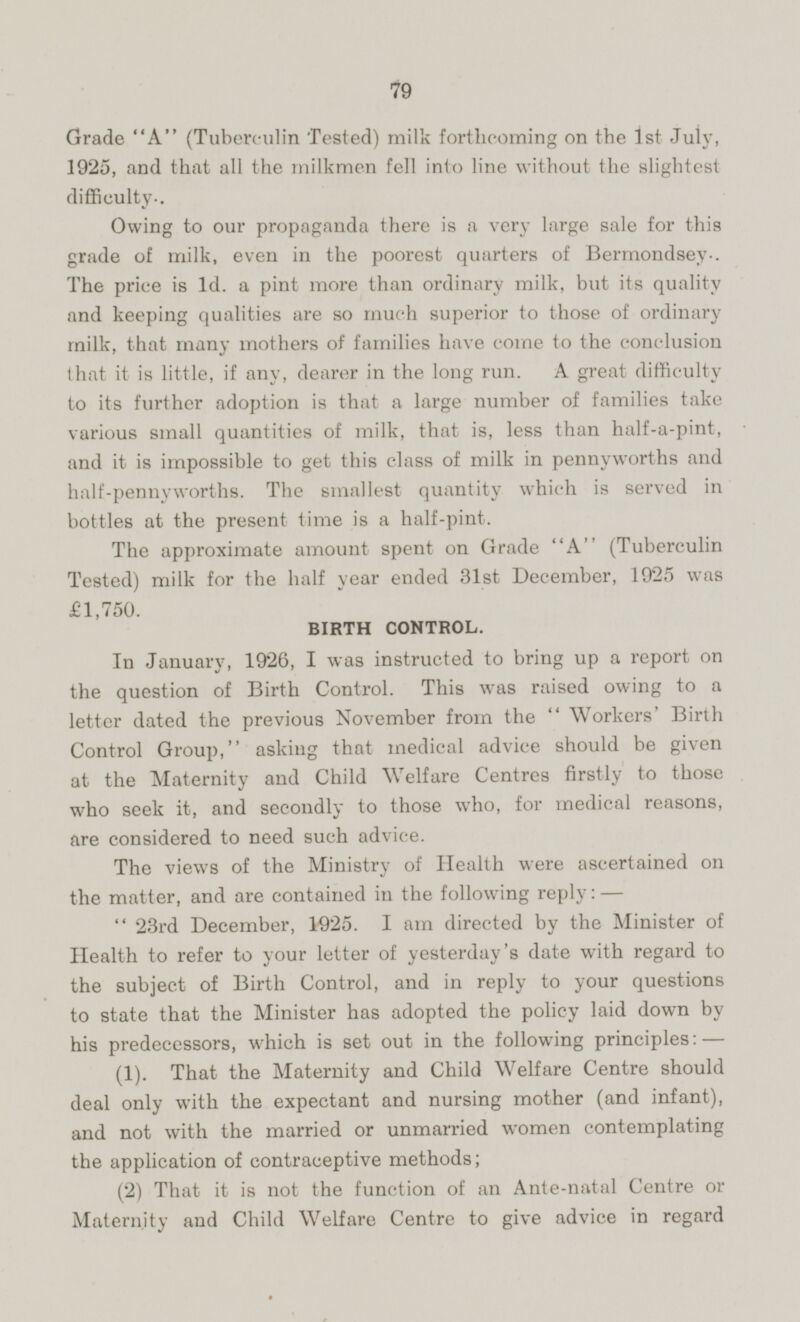 Grade A (Tuberculin Tested) milk forthcoming on the Ist July, 1925, and that all the milkmen fell into line without the slightest difficulty.. Owing to our propaganda there is a very large sale for this grade of milk, even in the poorest quarters of Bermondsey. The price is 1d. a pint more than ordinary milk, but its quality and keeping qualities are so much superior to those of ordinary milk, that many mothers of families have come to the conclusion that it is little, if any, dearer in the long run. A great difficulty to its further adoption is that a large number of families take various small quantities of milk, that is, less than half-a-pint, and it is impossible to get this class of milk in pennyworths and half-pennyworths. The smallest quantity which is served in bottles at the present time is a half-pint. The approximate amount spent on Grade A' (Tuberculin Tested) milk for the half year ended 31st December, 1925 was £1,750. BIRTH CONTROL. In January, 1926, I was instructed to bring up a report on the question of Birth Control. This was raised owing to a letter dated the previous November from the  Workers' Birth Control Group, asking that medical advice should be given at the Maternity and Child Welfare Centres firstly to those who seek it, and secondly to those who, for medical reasons, are considered to need such advice. The views of the Ministry of Health were ascertained on the matter, and are contained in the following reply: —  23rd December, 1925. I am directed by the Minister of Health to refer to your letter of yesterday's date with regard to the subject of Birth Control, and in reply to your questions to state that the Minister has adopted the policy laid down by his predecessors, which is set out in the following principles: (1). That the Maternity and Child Welfare Centre should deal only with the expectant and nursing mother (and infant), and not with the married or unmarried women contemplating the application of contraceptive methods; (2) That it is not the function of an Ante-natal Centre or Maternity and Child Welfare Centre to give advice in regard
